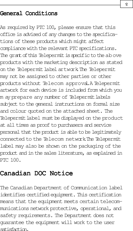General ConditionsGeneral ConditionsGeneral ConditionsGeneral ConditionsGeneral ConditionsAs required by PTC 100, please ensure that thisoffice is advised of any changes to the specifica-tions of these products which might affectcompliance with the relevant PTC specifications.The gr ant of this Teleper mit is specif ic to the aboveproducts with the marketing description as statedon the Teleper mit la bel ar t w ork. The Teleper mitmay not be assigned to other parties or otherproducts without Telecom approval. A Telepermitartwork for each device is included from which youm ay prepare any number of Teleper mit la belssubject to the general instructions on formal sizeand colour quoted on the attached sheet. TheTeleper mit label must be display ed on the productat all times as proof to purchasers and servicepersonal that the product is able to be legitimatelyconnected to the Telecom network. The Teleper mitlabel may also be shown on the packaging of theproduct and in the sales literature, as explained inPTC 100.Canadian DOC NoticeCanadian DOC NoticeCanadian DOC NoticeCanadian DOC NoticeCanadian DOC NoticeThe Canadian Department of Communication labelidentifies certified equipment. This certificationmeans that the equipment meets certain telecom-munications network protective, operational, andsafety requirements. The Department does notguarantee the equipment will work to the usersatisfaction.vi