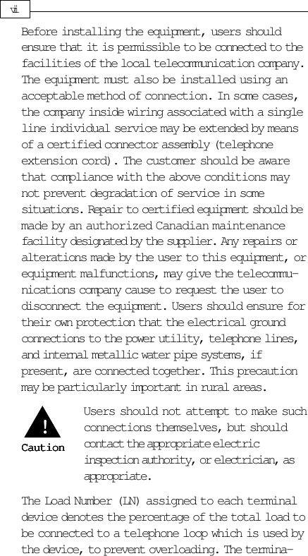 Before installing the equipment, users shouldensure that it is permissible to be connected to thefacilities of the local telecommunication company.The equipment must also be installed using anacceptable method of connection. In some cases,the company inside wiring associated with a singleline individual service may be extended by meansof a certified connector assembly (telephoneextension cord). The customer should be awarethat compliance with the above conditions maynot prevent degradation of service in somesituations. Repair to certified equipment should bemade by an authorized Canadian maintenancefacility designated by the supplier. Any repairs oralterations made by the user to this equipment, orequipment malfunctions, may give the telecommu-nications company cause to request the user todisconnect the equipment. Users should ensure fortheir own protection that the electrical groundconnections to the power utility, telephone lines,and internal metallic water pipe systems, ifpresent, are connected together. This precautionmay be particularly important in rural areas.Users should not attempt to make suchconnections themselves, but shouldcontact the appropriate electricinspection authority, or electrician, asappropriate.The Load Number (LN) assigned to each terminaldevice denotes the percentage of the total load tobe connected to a telephone loop which is used bythe device, to prevent overloading. The termina-viiCautionCautionCautionCautionCaution!!!!!