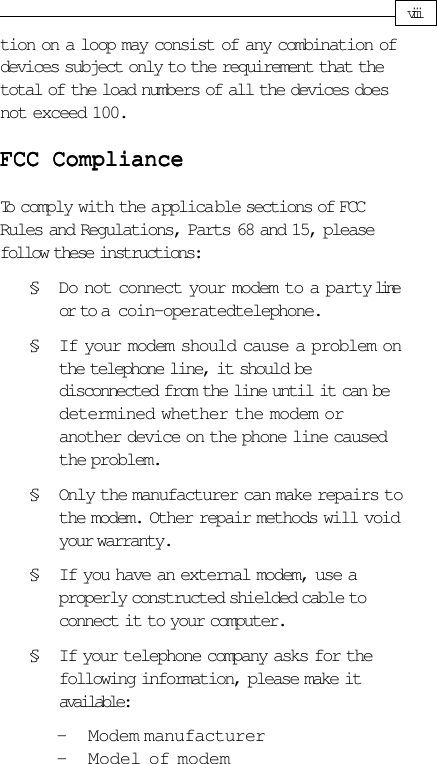 tion on a loop may consist of any combination ofdevices subject only to the requirement that thetotal of the load numbers of all the devices doesnot exceed 100.FCC ComplianceFCC ComplianceFCC ComplianceFCC ComplianceFCC ComplianceTo comply with the a pplica ble sections of FCCRules and Regulations, Parts 68 and 15, pleasefollow these instructions:§ Do not connect your modem to a party     lineor to a coin-operated telephone.§ If your modem should cause a problem onthe telephone line, it should bedisconnected from the line until it can bedetermined whether the modem oranother device on the phone line causedthe problem.§ Only the manufacturer can make repairs tothe modem. Other repair methods will voidyour warranty.§ If you have an external modem, use aproperly constructed shielded cable toconnect it to your computer.§ If your telephone company asks for thefollowing information, please make itavailable:- Modem manufacturer- Model of modemviii