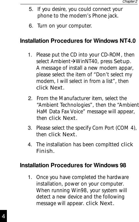 Installation Procedures for Windows NT4.01. Please put the CD into your CD-ROM, thenselect AmbientÆWinNT40, press Setup.A message of install a new modem appar,please select the item of “Don’t select mymodem, I will select in from a list”, thenclick Next.2. From the Manufacturer item, select the“Ambient Technologies”, then the “AmbientHaM Data Fax Voice” message will appear,then click Next.3. Please select the specify Com Port (COM 4),then click Next.4. The installation has been compltted clickFinish.1. Once you have completed the hardwareinstallation, power on your computer.When running Win98, your system willdetect a new device and the followingmessage will appear. click Next.Installation Procedures for Windows 984Chapter 25. If you desire, you could connect yourphone to the modem’s Phone jack.6. Turn on your computer.