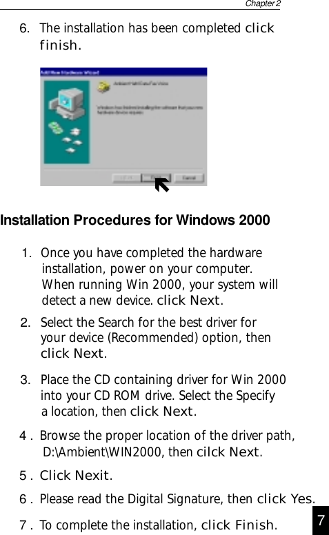 Chapter 266. The installation has been completed clickfinish.Installation Procedures for Windows 20003. Place the CD containing driver for Win 2000into your CD ROM drive. Select the Specify      a location, then click Next.2. Select the Search for the best driver foryour device (Recommended) option, thenclick Next.1.  Once you have completed the hardwareinstallation, power on your computer.When running Win 2000, your system willdetect a new device. click Next.4 . Browse the proper location of the driver path,               D:\Ambient\WIN2000, then cilck Next.5 . Click Nexit.6 . Please read the Digital Signature, then click Yes.7 . To complete the installation, click Finish.7Ñ