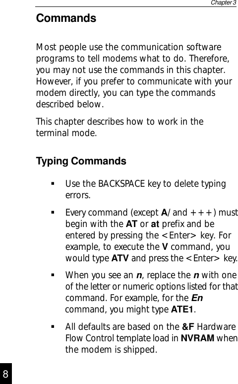 CommandsMost people use the communication softwareprograms to tell modems what to do. Therefore,you may not use the commands in this chapter.However, if you prefer to communicate with yourmodem directly, you can type the commandsdescribed below.This chapter describes how to work in theterminal mode.Typing CommandsUse the BACKSPACE key to delete typingerrors.Every command (except A/ and +++) mustbegin with the AT or at prefix and beentered by pressing the &lt;Enter&gt; key. Forexample, to execute the V command, youwould type ATV and press the &lt;Enter&gt; key.When you see an n, replace the n with oneof the letter or numeric options listed for that            command. For example, for the En      command, you might type ATE1.All defaults are based on the &amp;F HardwareFlow Control template load in NVRAM whenthe modem is shipped.Chapter 398