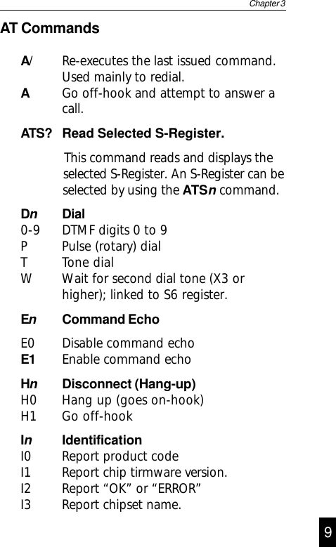 AT CommandsA/ Re-executes the last issued command.Used mainly to redial.AGo off-hook and attempt to answer acall.ATS? Read Selected S-Register.            This command reads and displays the      selected S-Register. An S-Register can be      selected by using the ATSn command.DnDial0-9 DTMF digits 0 to 9P Pulse (rotary) dialT Tone dialW Wait for second dial tone (X3 orhigher); linked to S6 register.EnCommand EchoE0 Disable command echoE1 Enable command echoHnDisconnect (Hang-up)H0 Hang up (goes on-hook)H1 Go off-hookInIdentificationI0 Report product codeI1 Report chip tirmware version.I2 Report “OK” or “ERROR”I3 Report chipset name.Chapter 310 9