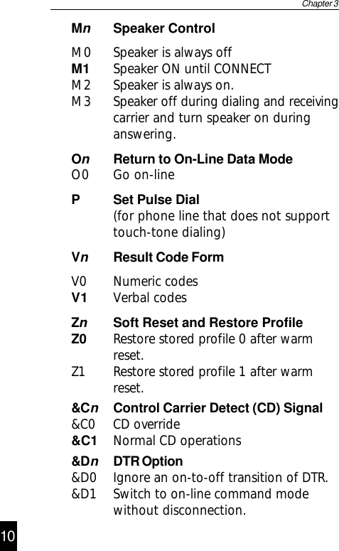 &amp;DnDTR Option&amp;D0 Ignore an on-to-off transition of DTR.&amp;D1 Switch to on-line command modewithout disconnection.MnSpeaker ControlM0 Speaker is always offM1 Speaker ON until CONNECTM2 Speaker is always on.M3 Speaker off during dialing and receivingcarrier and turn speaker on duringanswering.OnReturn to On-Line Data ModeO0 Go on-lineP Set Pulse Dial(for phone line that does not supporttouch-tone dialing)VnResult Code FormV0 Numeric codesV1 Verbal codesZnSoft Reset and Restore ProfileZ0 Restore stored profile 0 after warmreset.Z1 Restore stored profile 1 after warmreset.Chapter 3&amp;CnControl Carrier Detect (CD) Signal&amp;C0 CD override&amp;C1 Normal CD operations1110