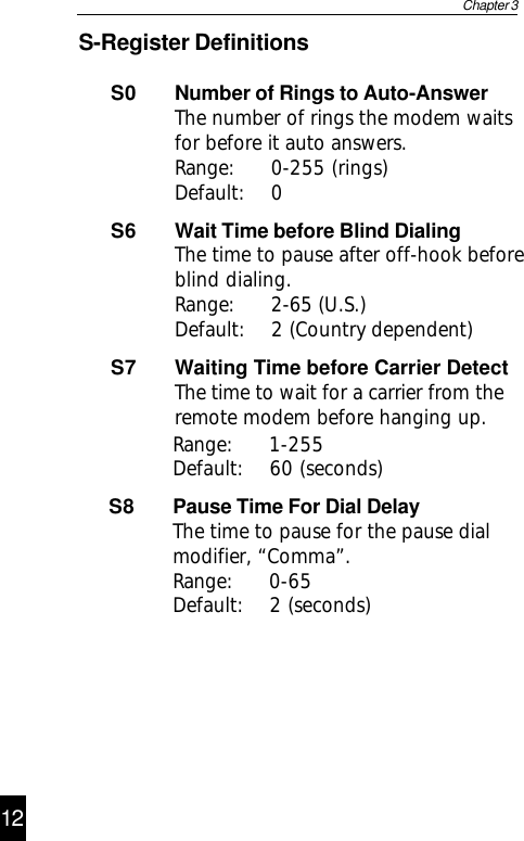 S-Register DefinitionsS0 Number of Rings to Auto-AnswerThe number of rings the modem waitsfor before it auto answers.Range: 0-255 (rings)Default: 0S6 Wait Time before Blind DialingThe time to pause after off-hook beforeblind dialing.Range: 2-65 (U.S.)Default: 2 (Country dependent)S7 Waiting Time before Carrier DetectThe time to wait for a carrier from theremote modem before hanging up.Chapter 3Default: 60 (seconds)S8 Pause Time For Dial DelayThe time to pause for the pause dialmodifier, “Comma”.Range: 0-65Default: 2 (seconds)13Range: 1-25512