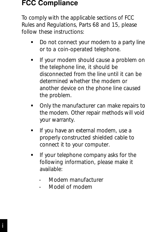 FCC ComplianceTo comply with the applicable sections of FCCRules and Regulations, Parts 68 and 15, pleasefollow these instructions:Do not connect your modem to a party     lineor to a coin-operated telephone.If your modem should cause a problem onthe telephone line, it should bedisconnected from the line until it can bedetermined whether the modem oranother device on the phone line causedthe problem.Only the manufacturer can make repairs tothe modem. Other repair methods will voidyour warranty.If you have an external modem, use aproperly constructed shielded cable toconnect it to your computer.If your telephone company asks for thefollowing information, please make itavailable:- Modem manufacturer- Model of modemi