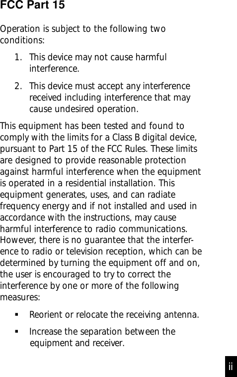 FCC Part 15Operation is subject to the following twoconditions:1. This device may not cause harmfulinterference.2. This device must accept any interferencereceived including interference that maycause undesired operation.This equipment has been tested and found tocomply with the limits for a Class B digital device,pursuant to Part 15 of the FCC Rules. These limitsare designed to provide reasonable protectionagainst harmful interference when the equipmentis operated in a residential installation. Thisequipment generates, uses, and can radiatefrequency energy and if not installed and used inaccordance with the instructions, may causeharmful interference to radio communications.However, there is no guarantee that the interfer-ence to radio or television reception, which can bedetermined by turning the equipment off and on,the user is encouraged to try to correct theinterference by one or more of the followingmeasures:Reorient or relocate the receiving antenna.Increase the separation between the            equipment and receiver.ii