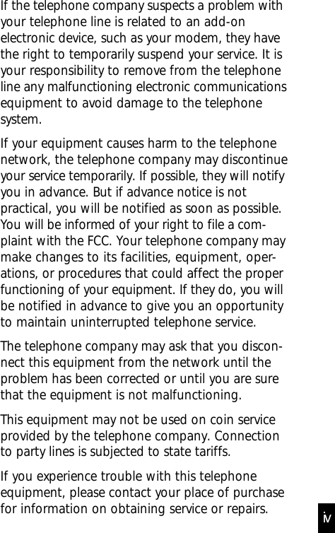 If the telephone company suspects a problem withyour telephone line is related to an add-onelectronic device, such as your modem, they havethe right to temporarily suspend your service. It isyour responsibility to remove from the telephoneline any malfunctioning electronic communicationsequipment to avoid damage to the telephonesystem.If your equipment causes harm to the telephonenetwork, the telephone company may discontinueyour service temporarily. If possible, they will notifyyou in advance. But if advance notice is notpractical, you will be notified as soon as possible.You will be informed of your right to file a com-plaint with the FCC. Your telephone company maymake changes to its facilities, equipment, oper-ations, or procedures that could affect the properfunctioning of your equipment. If they do, you willbe notified in advance to give you an opportunityto maintain uninterrupted telephone service.The telephone company may ask that you discon-nect this equipment from the network until theproblem has been corrected or until you are surethat the equipment is not malfunctioning.This equipment may not be used on coin serviceprovided by the telephone company. Connectionto party lines is subjected to state tariffs.If you experience trouble with this telephoneequipment, please contact your place of purchasefor information on obtaining service or repairs. iv
