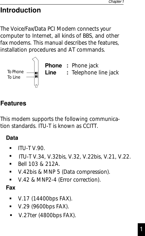 IntroductionThe Voice/Fax/Data PCI Modem connects yourcomputer to Internet, all kinds of BBS, and otherfax modems. This manual describes the features,installation procedures and AT commands.Phone : Phone jackLine : Telephone line jackFeaturesThis modem supports the following communica-tion standards. ITU-T is known as CCITT.DataITU-T V.90.Bell 103 &amp; 212A.V.42bis &amp; MNP 5 (Data compression).V.42 &amp; MNP2-4 (Error correction).FaxV.17 (14400bps FAX).V.29 (9600bps FAX).Chapter 11V.27ter (4800bps FAX).ITU-T V.34, V.32bis, V.32, V.22bis, V.21, V.22. To Phone To Line