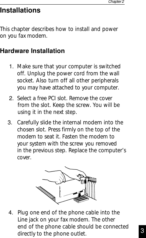 1. Make sure that your computer is switchedoff. Unplug the power cord from the wallsocket. Also turn off all other peripheralsyou may have attached to your computer.2. Select a free PCI slot. Remove the coverfrom the slot. Keep the screw. You will beusing it in the next step.Hardware InstallationChapter 23InstallationsThis chapter describes how to install and poweron you fax modem.4. Plug one end of the phone cable into theLine jack on your fax modem. The otherend of the phone cable should be connecteddirectly to the phone outlet.3. Carefully slide the internal modem into thechosen slot. Press firmly on the top of themodem to seat it. Fasten the modem toyour system with the screw you removedin the previous step. Replace the computer’scover.