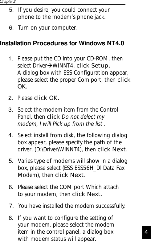 Installation Procedures for Windows NT4.01. Please put the CD into your CD-ROM, thenselect DriverÆWINNT4, click Setup.A dialog box with ESS Configuration appear,please select the proper Com port, then clickOK.2. Please click OK.3. Select the modem item from the ControlPanel, then click Do not delect mymodem, I will Pick up from the list .4. Select install from disk, the following dialogbox appear, please specify the path of thedriver, (D:\Driver\WINNT4), then click Next.4Chapter 25. If you desire, you could connect yourphone to the modem’s phone jack.6. Turn on your computer.5. Varies type of modems will show in a dialogbox, please select (ESS ESS56H_Dl Data FaxModem), then click Next.6. Please select the COM port Which attachto your modem, then click Next.7. You have installed the modem successfully.8. If you want to configure the setting ofyour modem, please select the modemitem in the control panel, a dialog boxwith modem status will appear. 4
