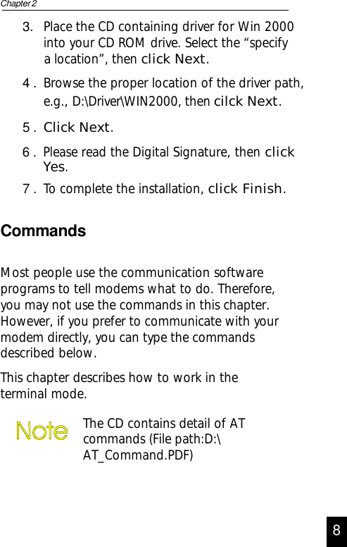 Chapter 2683. Place the CD containing driver for Win 2000into your CD ROM drive. Select the “specify      a location”, then click Next.4 . Browse the proper location of the driver path,e.g.,  D:\Driver\WIN2000, then cilck Next.5 . Click Next.6 . Please read the Digital Signature, then clickYes.7 . To complete the installation, click Finish.CommandsMost people use the communication softwareprograms to tell modems what to do. Therefore,you may not use the commands in this chapter.However, if you prefer to communicate with yourmodem directly, you can type the commandsdescribed below.This chapter describes how to work in theterminal mode.The CD contains detail of ATcommands (File path:D:\AT_Command.PDF)