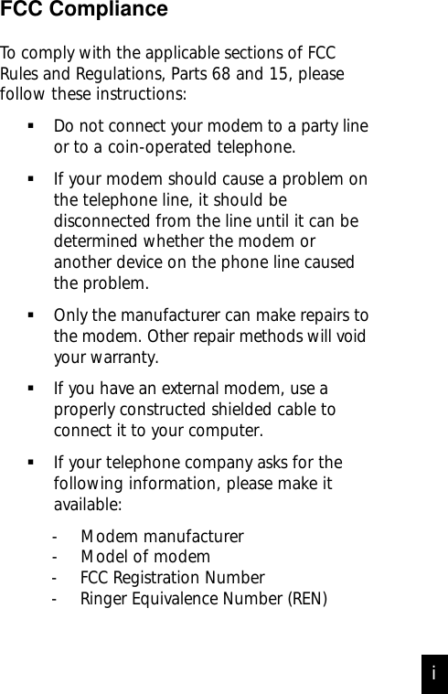 FCC ComplianceTo comply with the applicable sections of FCCRules and Regulations, Parts 68 and 15, pleasefollow these instructions:Do not connect your modem to a party     lineor to a coin-operated telephone.If your modem should cause a problem onthe telephone line, it should bedisconnected from the line until it can bedetermined whether the modem oranother device on the phone line causedthe problem.Only the manufacturer can make repairs tothe modem. Other repair methods will voidyour warranty.If you have an external modem, use aproperly constructed shielded cable toconnect it to your computer.If your telephone company asks for thefollowing information, please make itavailable:- Modem manufacturer- Model of modemi- FCC Registration Number- Ringer Equivalence Number (REN)