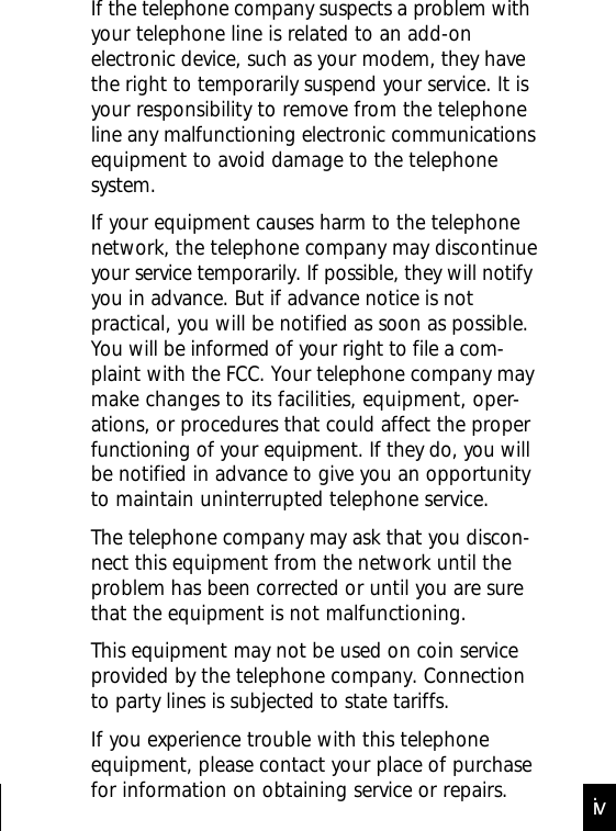 If the telephone company suspects a problem withyour telephone line is related to an add-onelectronic device, such as your modem, they havethe right to temporarily suspend your service. It isyour responsibility to remove from the telephoneline any malfunctioning electronic communicationsequipment to avoid damage to the telephonesystem.If your equipment causes harm to the telephonenetwork, the telephone company may discontinueyour service temporarily. If possible, they will notifyyou in advance. But if advance notice is notpractical, you will be notified as soon as possible.You will be informed of your right to file a com-plaint with the FCC. Your telephone company maymake changes to its facilities, equipment, oper-ations, or procedures that could affect the properfunctioning of your equipment. If they do, you willbe notified in advance to give you an opportunityto maintain uninterrupted telephone service.The telephone company may ask that you discon-nect this equipment from the network until theproblem has been corrected or until you are surethat the equipment is not malfunctioning.This equipment may not be used on coin serviceprovided by the telephone company. Connectionto party lines is subjected to state tariffs.If you experience trouble with this telephoneequipment, please contact your place of purchasefor information on obtaining service or repairs. iv
