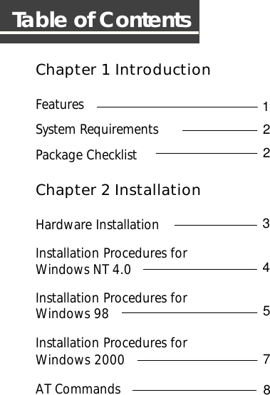 Chapter 1 IntroductionFeaturesSystem RequirementsPackage ChecklistChapter 2 InstallationHardware InstallationInstallation Procedures forWindows NT 4.0Installation Procedures forWindows 98Installation Procedures forWindows 2000AT CommandsTable of Contents11121131415171812