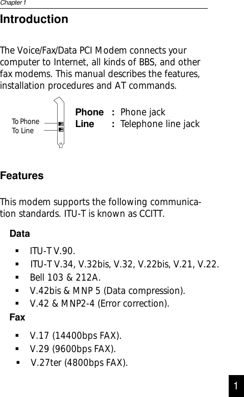 IntroductionThe Voice/Fax/Data PCI Modem connects yourcomputer to Internet, all kinds of BBS, and otherfax modems. This manual describes the features,installation procedures and AT commands.Phone : Phone jackLine : Telephone line jackFeaturesThis modem supports the following communica-tion standards. ITU-T is known as CCITT.DataITU-T V.90.Bell 103 &amp; 212A.V.42bis &amp; MNP 5 (Data compression).V.42 &amp; MNP2-4 (Error correction).FaxV.17 (14400bps FAX).V.29 (9600bps FAX).Chapter 11V.27ter (4800bps FAX).ITU-T V.34, V.32bis, V.32, V.22bis, V.21, V.22. To Phone To Line