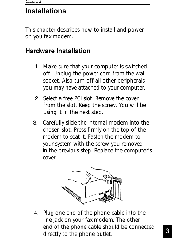1. Make sure that your computer is switchedoff. Unplug the power cord from the wallsocket. Also turn off all other peripheralsyou may have attached to your computer.2. Select a free PCI slot. Remove the coverfrom the slot. Keep the screw. You will beusing it in the next step.Hardware InstallationChapter 23InstallationsThis chapter describes how to install and poweron you fax modem.4. Plug one end of the phone cable into theline jack on your fax modem. The otherend of the phone cable should be connecteddirectly to the phone outlet.3. Carefully slide the internal modem into thechosen slot. Press firmly on the top of themodem to seat it. Fasten the modem toyour system with the screw you removedin the previous step. Replace the computer’scover.