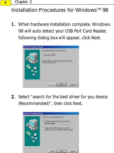1.1.1.1.1. When hardware installation complete, Windows98 will auto detect your USB Port Card Reader,following dialog box will appear, click Next.2.2.2.2.2. Select “search for the best driver for you device(Recommended)”, then click Next.Installation Procedures for WindowsTM 984Chapter  2
