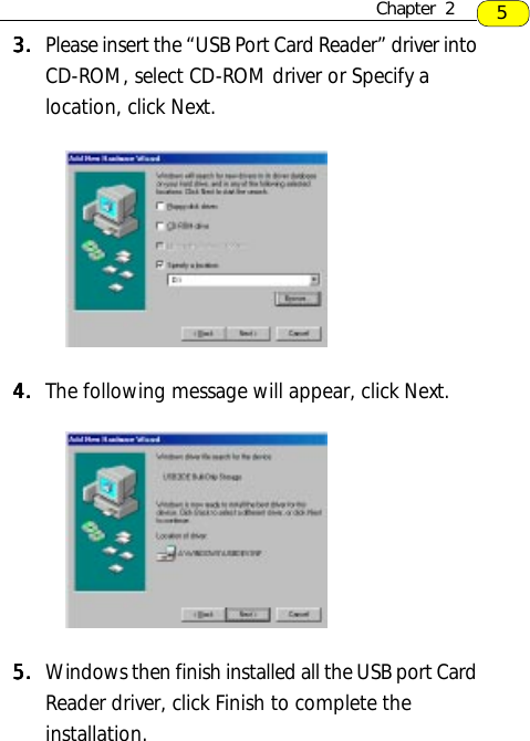 3.3.3.3.3. Please insert the “USB Port Card Reader” driver intoCD-ROM, select CD-ROM driver or Specify alocation, click Next.4.4.4.4.4. The following message will appear, click Next.5.5.5.5.5. Windows then finish installed all the USB port CardReader driver, click Finish to complete theinstallation.5Chapter  2