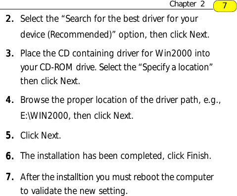 2.2.2.2.2. Select the “Search for the best driver for yourdevice (Recommended)” option, then click Next.3.3.3.3.3. Place the CD containing driver for Win2000 intoyour CD-ROM drive. Select the “Specify a location”then click Next.4.4.4.4.4. Browse the proper location of the driver path, e.g.,E:\WIN2000, then click Next.5.5.5.5.5. Click Next.6.6.6.6.6. The installation has been completed, click Finish.7.7.7.7.7. After the installtion you must reboot the computerto validate the new setting.7Chapter  2