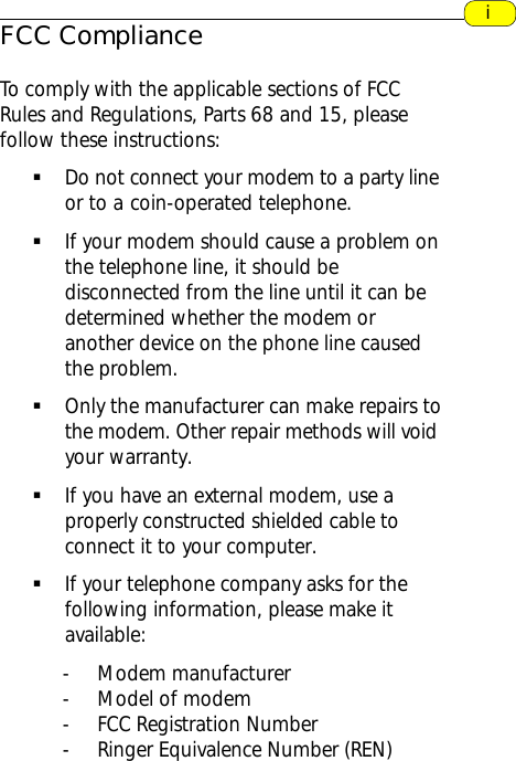 FCC ComplianceTo comply with the applicable sections of FCCRules and Regulations, Parts 68 and 15, pleasefollow these instructions:§Do not connect your modem to a party     lineor to a coin-operated telephone.§If your modem should cause a problem onthe telephone line, it should bedisconnected from the line until it can bedetermined whether the modem oranother device on the phone line causedthe problem.§Only the manufacturer can make repairs tothe modem. Other repair methods will voidyour warranty.§If you have an external modem, use aproperly constructed shielded cable toconnect it to your computer.§If your telephone company asks for thefollowing information, please make itavailable:- Modem manufacturer- Model of modem- FCC Registration Number- Ringer Equivalence Number (REN)i