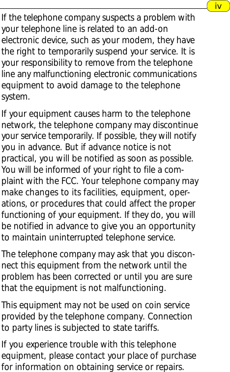 ivIf the telephone company suspects a problem withyour telephone line is related to an add-onelectronic device, such as your modem, they havethe right to temporarily suspend your service. It isyour responsibility to remove from the telephoneline any malfunctioning electronic communicationsequipment to avoid damage to the telephonesystem.If your equipment causes harm to the telephonenetwork, the telephone company may discontinueyour service temporarily. If possible, they will notifyyou in advance. But if advance notice is notpractical, you will be notified as soon as possible.You will be informed of your right to file a com-plaint with the FCC. Your telephone company maymake changes to its facilities, equipment, oper-ations, or procedures that could affect the properfunctioning of your equipment. If they do, you willbe notified in advance to give you an opportunityto maintain uninterrupted telephone service.The telephone company may ask that you discon-nect this equipment from the network until theproblem has been corrected or until you are surethat the equipment is not malfunctioning.This equipment may not be used on coin serviceprovided by the telephone company. Connectionto party lines is subjected to state tariffs.If you experience trouble with this telephoneequipment, please contact your place of purchasefor information on obtaining service or repairs.