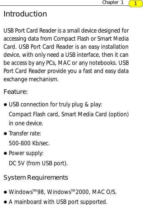 IntroductionUSB Port Card Reader is a small device designed foraccessing data from Compact Flash or Smart MediaCard. USB Port Card Reader is an easy installationdevice, with only need a USB interface, then it canbe access by any PCs, MAC or any notebooks. USBPort Card Reader provide you a fast and easy dataexchange mechanism.Feature:lUSB connection for truly plug &amp; play:Compact Flash card, Smart Media Card (option)in one device.lTransfer rate:500-800 Kb/sec.lPower supply:DC 5V (from USB port).System RequirementslWindowsTM98, WindowsTM2000, MAC O/S.lA mainboard with USB port supported.1Chapter  1