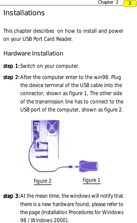 3InstallationsThis chapter describes  on how to install and poweron your USB Port Card Reader.Hardware Installationstep 1:step 1:step 1:step 1:step 1:Switch on your computer.step 2:step 2:step 2:step 2:step 2:After the computer enter to the win98. Plugthe device terminal of the USB cable into theconnector, shown as figure 1, The other sideof the transmission line has to connect to theUSB port of the computer, shown as figure 2.step 3:step 3:step 3:step 3:step 3:At the mean time, the windows will notify thatthere is a new hardware found, please refer tothe page (Installation Procedures for Windows98 / Windows 2000).Chapter  2figure 2 figure 1
