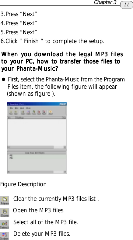 3.Press “Next”.4.Press “Next”.5.Press “Next”.6.Click “ Finish “ to complete the setup.When you download the legal MP3 filesWhen you download the legal MP3 filesWhen you download the legal MP3 filesWhen you download the legal MP3 filesWhen you download the legal MP3 filesto your to your to your to your to your PC, how to transfer those files toPC, how to transfer those files toPC, how to transfer those files toPC, how to transfer those files toPC, how to transfer those files toyour Phanta-your Phanta-your Phanta-your Phanta-your Phanta-Music?Music?Music?Music?Music?zFirst, select the Phanta-Music from the Program   Files item, the following figure will appear   (shown as figure ).Figure Description Clear the currently MP3 files list .       Open the MP3 files. Select all of the MP3 file. Delete your MP3 files.11Chapter 3