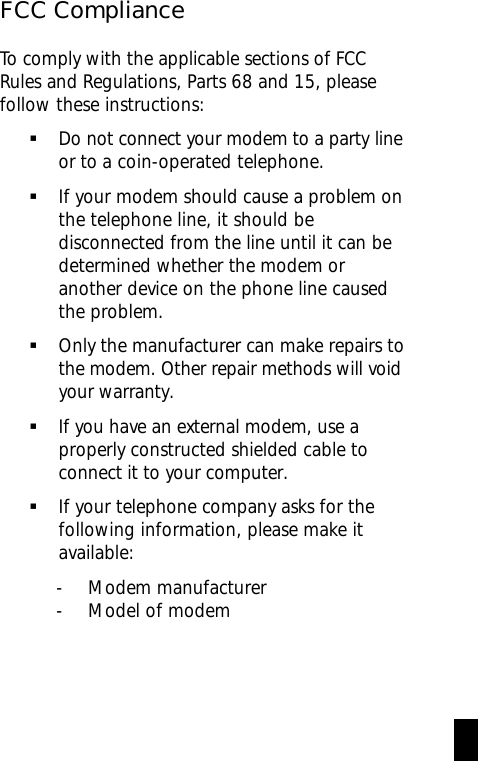 FCC ComplianceTo comply with the applicable sections of FCCRules and Regulations, Parts 68 and 15, pleasefollow these instructions:§Do not connect your modem to a party     lineor to a coin-operated telephone.§If your modem should cause a problem onthe telephone line, it should bedisconnected from the line until it can bedetermined whether the modem oranother device on the phone line causedthe problem.§Only the manufacturer can make repairs tothe modem. Other repair methods will voidyour warranty.§If you have an external modem, use aproperly constructed shielded cable toconnect it to your computer.§If your telephone company asks for thefollowing information, please make itavailable:- Modem manufacturer- Model of modemi