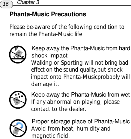 Phanta-Music PrecautionsPlease be-aware of the following condition toremain the Phanta-Music life      Keep away the Phanta-Music from hard            shock impact            Walking or Sporting will not bring bad            effect on the sound quality,but shock            impact onto Phanta-Musicprobably will            damage it.      Keep away the Phanta-Music from wet      If any abnormal on playing, please      contact to the dealer.      Proper storage place of Phanta-Music      Avoid from heat, humidity and      magnetic field.aa6666aa16 Chapter 3