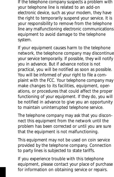 If the telephone company suspects a problem withyour telephone line is related to an add-onelectronic device, such as your modem, they havethe right to temporarily suspend your service. It isyour responsibility to remove from the telephoneline any malfunctioning electronic communicationsequipment to avoid damage to the telephonesystem.If your equipment causes harm to the telephonenetwork, the telephone company may discontinueyour service temporarily. If possible, they will notifyyou in advance. But if advance notice is notpractical, you will be notified as soon as possible.You will be informed of your right to file a com-plaint with the FCC. Your telephone company maymake changes to its facilities, equipment, oper-ations, or procedures that could affect the properfunctioning of your equipment. If they do, you willbe notified in advance to give you an opportunityto maintain uninterrupted telephone service.The telephone company may ask that you discon-nect this equipment from the network until theproblem has been corrected or until you are surethat the equipment is not malfunctioning.This equipment may not be used on coin serviceprovided by the telephone company. Connectionto party lines is subjected to state tariffs.If you experience trouble with this telephoneequipment, please contact your place of purchasefor information on obtaining service or repairs. iv