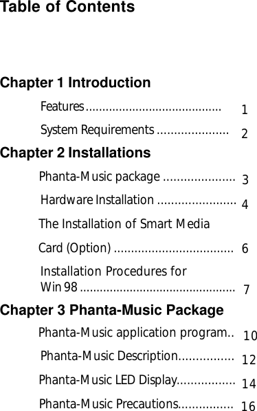 Table of ContentsChapter 1 IntroductionFeatures .........................................System Requirements .....................Chapter 2 Installations            Phanta-Music package .....................Hardware Installation .......................           The Installation of Smart Media             Card (Option) ...................................Installation Procedures forWin 98 ...............................................Chapter 3 Phanta-Music Package           Phanta-Music application program..Phanta-Music Description................              Phanta-Music LED Display.................            Phanta-Music  Precautions................12461214371610