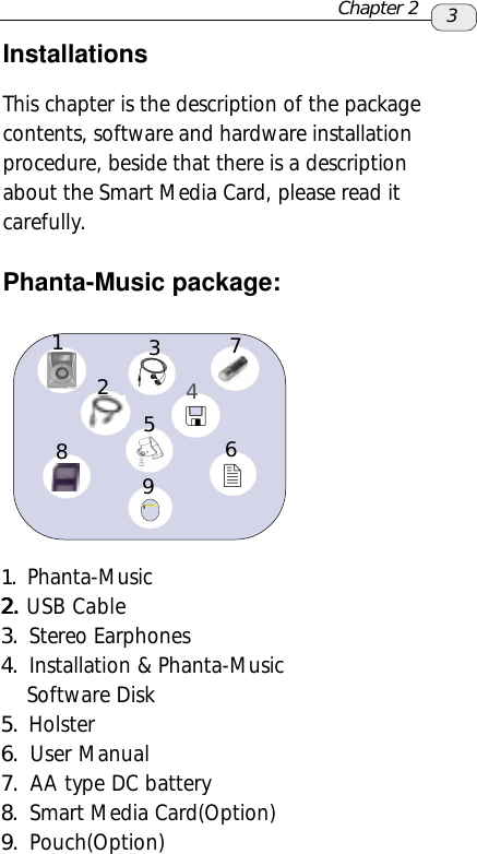InstallationsThis chapter is the description of the packagecontents, software and hardware installationprocedure, beside that there is a descriptionabout the Smart Media Card, please read itcarefully.Phanta-Music package:1. Phanta-Music2.2.2.2.2. USB  Cable3. Stereo Earphones4. Installation &amp; Phanta-Music    Software Disk5. Holster6. User Manual7. AA type DC battery8. Smart Media Card(Option)9. Pouch(Option)3Chapter 2123476859