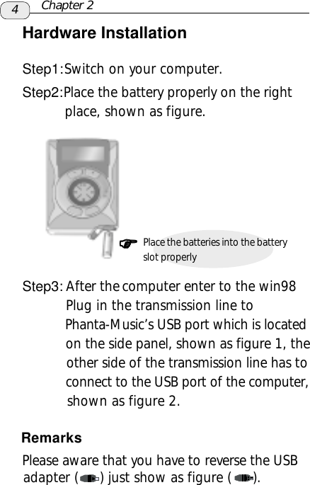 4Hardware InstallationStep1: Switch on your computer.Step2: Place the battery properly on the right          place, shown as figure.Step3: After the  computer enter to the win98          Plug in the transmission line to           Phanta-Music’s USB port which is located           on the side panel, shown as figure 1, the           other side of the transmission line has to          connect to the USB port of the computer,           shown as figure 2.Chapter 2)))))Place the batteries into the batteryslot properly      Please aware that you have to reverse the USB     adapter (     ) just show as figure (     ).Remarks