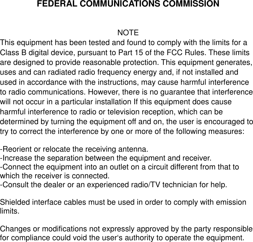 FEDERAL COMMUNICATIONS COMMISSIONNOTEThis equipment has been tested and found to comply with the limits for aClass B digital device, pursuant to Part 15 of the FCC Rules. These limitsare designed to provide reasonable protection. This equipment generates,uses and can radiated radio frequency energy and, if not installed andused in accordance with the instructions, may cause harmful interferenceto radio communications. However, there is no guarantee that interferencewill not occur in a particular installation If this equipment does causeharmful interference to radio or television reception, which can bedetermined by turning the equipment off and on, the user is encouraged totry to correct the interference by one or more of the following measures:-Reorient or relocate the receiving antenna.-Increase the separation between the equipment and receiver.-Connect the equipment into an outlet on a circuit different from that towhich the receiver is connected.-Consult the dealer or an experienced radio/TV technician for help.Shielded interface cables must be used in order to comply with emissionlimits.Changes or modifications not expressly approved by the party responsiblefor compliance could void the user‘s authority to operate the equipment.
