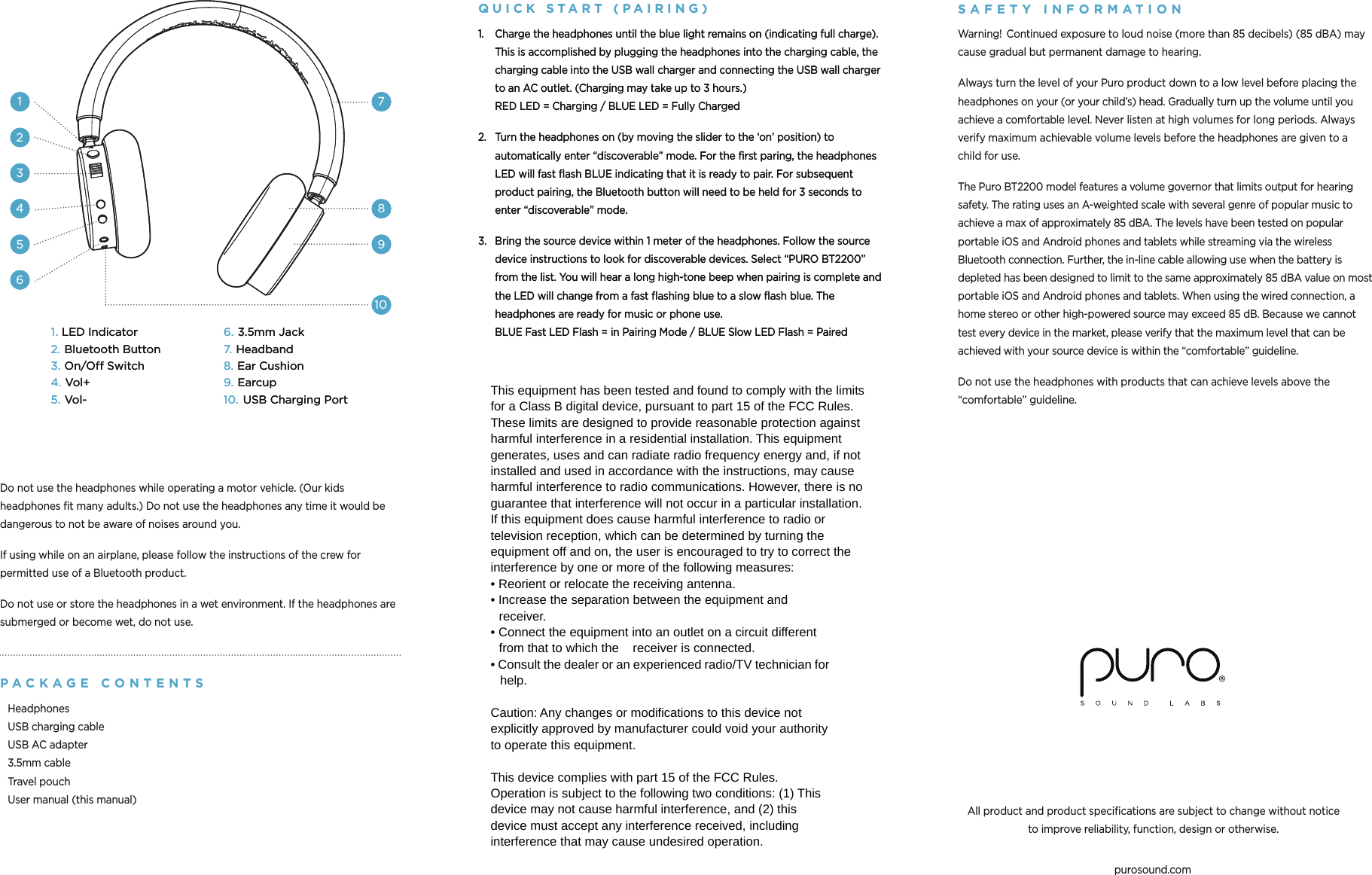 purosound.comAll product and product specifications are subject to change without notice  to improve reliability, function, design or otherwise.1. LED Indicator2. Bluetooth Button3. On/Off Switch4. Vol+5. Vol-6. 3.5mm Jack7. Headband8. Ear Cushion9. Earcup10. USB Charging Port162738491051.  Charge the headphones until the blue light remains on (indicating full charge). This is accomplished by plugging the headphones into the charging cable, the charging cable into the USB wall charger and connecting the USB wall charger to an AC outlet. (Charging may take up to 3 hours.) RED LED = Charging / BLUE LED = Fully Charged2.  Turn the headphones on (by moving the slider to the ‘on’ position) to automatically enter “discoverable” mode. For the first paring, the headphones LED will fast flash BLUE indicating that it is ready to pair. For subsequent product pairing, the Bluetooth button will need to be held for 3 seconds to enter “discoverable” mode.3.  Bring the source device within 1 meter of the headphones. Follow the source device instructions to look for discoverable devices. Select “PURO BT2200” from the list. You will hear a long high-tone beep when pairing is complete and the LED will change from a fast flashing blue to a slow flash blue. The headphones are ready for music or phone use. BLUE Fast LED Flash = in Pairing Mode / BLUE Slow LED Flash = Paired1. LED Indicator2. Bluetooth Button3. On/Off Switch4. Vol+5. Vol-6. 3.5mm Jack7. Headband8. Ear Cushion9. Earcup10. USB Charging Port162738491051.  Charge the headphones until the blue light remains on (indicating full charge). This is accomplished by plugging the headphones into the charging cable, the charging cable into the USB wall charger and connecting the USB wall charger to an AC outlet. (Charging may take up to 3 hours.) RED LED = Charging / BLUE LED = Fully Charged2.  Turn the headphones on (by moving the slider to the ‘on’ position) to automatically enter “discoverable” mode. For the first paring, the headphones LED will fast flash BLUE indicating that it is ready to pair. For subsequent product pairing, the Bluetooth button will need to be held for 3 seconds to enter “discoverable” mode.3.  Bring the source device within 1 meter of the headphones. Follow the source device instructions to look for discoverable devices. Select “PURO BT2200” from the list. You will hear a long high-tone beep when pairing is complete and the LED will change from a fast flashing blue to a slow flash blue. The headphones are ready for music or phone use. BLUE Fast LED Flash = in Pairing Mode / BLUE Slow LED Flash = PairedSAFETY INFORM A TIO NWarning!  Continued exposure to loud noise (more than 85 decibels) (85 dBA) may cause gradual but permanent damage to hearing.Always turn the level of your Puro product down to a low level before placing the headphones on your (or your child’s) head. Gradually turn up the volume until you achieve a comfortable level. Never listen at high volumes for long periods. Always verify maximum achievable volume levels before the headphones are given to a child for use.The Puro BT2200 model features a volume governor that limits output for hearing safety. The rating uses an A-weighted scale with several genre of popular music to achieve a max of approximately 85 dBA. The levels have been tested on popular portable iOS and Android phones and tablets while streaming via the wireless Bluetooth connection. Further, the in-line cable allowing use when the battery is depleted has been designed to limit to the same approximately 85 dBA value on most portable iOS and Android phones and tablets. When using the wired connection, a home stereo or other high-powered source may exceed 85 dB. Because we cannot test every device in the market, please verify that the maximum level that can be achieved with your source device is within the “comfortable” guideline.Do not use the headphones with products that can achieve levels above the “comfortable” guideline.Do not use the headphones while operating a motor vehicle. (Our kids headphones fit many adults.) Do not use the headphones any time it would be dangerous to not be aware of noises around you.If using while on an airplane, please follow the instructions of the crew for permitted use of a Bluetooth product.Do not use or store the headphones in a wet environment. If the headphones are submerged or become wet, do not use.P A C K A G E  CONTENT SHeadphones USB charging cable USB AC adapter 3.5mm cable Travel pouch User manual (this manual)QUICK  S T A R T  ( PAIRING )   This equipment has been tested and found to comply with the limits for a Class B digital device, pursuant to part 15 of the FCC Rules. These limits are designed to provide reasonable protection against harmful interference in a residential installation. This equipment generates, uses and can radiate radio frequency energy and, if not installed and used in accordance with the instructions, may cause harmful interference to radio communications. However, there is no guarantee that interference will not occur in a particular installation. If this equipment does cause harmful interference to radio or television reception, which can be determined by turning the equipment off and on, the user is encouraged to try to correct the interference by one or more of the following measures: • Reorient or relocate the receiving antenna. • Increase the separation between the equipment and receiver. • Connect the equipment into an outlet on a circuit different from that to which the  receiver is connected. • Consult the dealer or an experienced radio/TV technician for help.  Caution: Any changes or modiﬁcations to this device not explicitly approved by manufacturer could void your authority to operate this equipment.  This device complies with part 15 of the FCC Rules. Operation is subject to the following two conditions: (1) This device may not cause harmful interference, and (2) this device must accept any interference received, including interference that may cause undesired operation. 