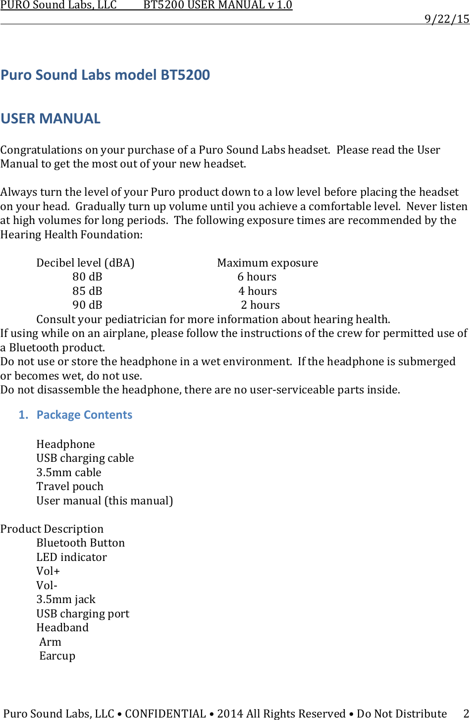 PUROSoundLabs,LLCBT5200USERMANUALv1.09/22/15PuroSoundLabs,LLC•CONFIDENTIAL•2014AllRightsReserved•DoNotDistribute2PuroSoundLabsmodelBT5200USERMANUALCongratulationsonyourpurchaseofaPuroSoundLabsheadset.PleasereadtheUserManualtogetthemostoutofyournewheadset.AlwaysturnthelevelofyourPuroproductdowntoalowlevelbeforeplacingtheheadsetonyourhead.Graduallyturnupvolumeuntilyouachieveacomfortablelevel.Neverlistenathighvolumesforlongperiods.ThefollowingexposuretimesarerecommendedbytheHearingHealthFoundation: Decibellevel(dBA)   Maximumexposure80dB 6hours  85dB   4hours  90dB    2hours Consultyourpediatricianformoreinformationabouthearinghealth.Ifusingwhileonanairplane,pleasefollowtheinstructionsofthecrewforpermitteduseofaBluetoothproduct.Donotuseorstoretheheadphoneinawetenvironment.Iftheheadphoneissubmergedorbecomeswet,donotuse.Donotdisassembletheheadphone,therearenouser‐serviceablepartsinside.1. PackageContents HeadphoneUSBchargingcable 3.5mmcableTravelpouch Usermanual(thismanual)ProductDescription BluetoothButton LEDindicatorVol+Vol‐ 3.5mmjackUSBchargingportHeadbandArmEarcup