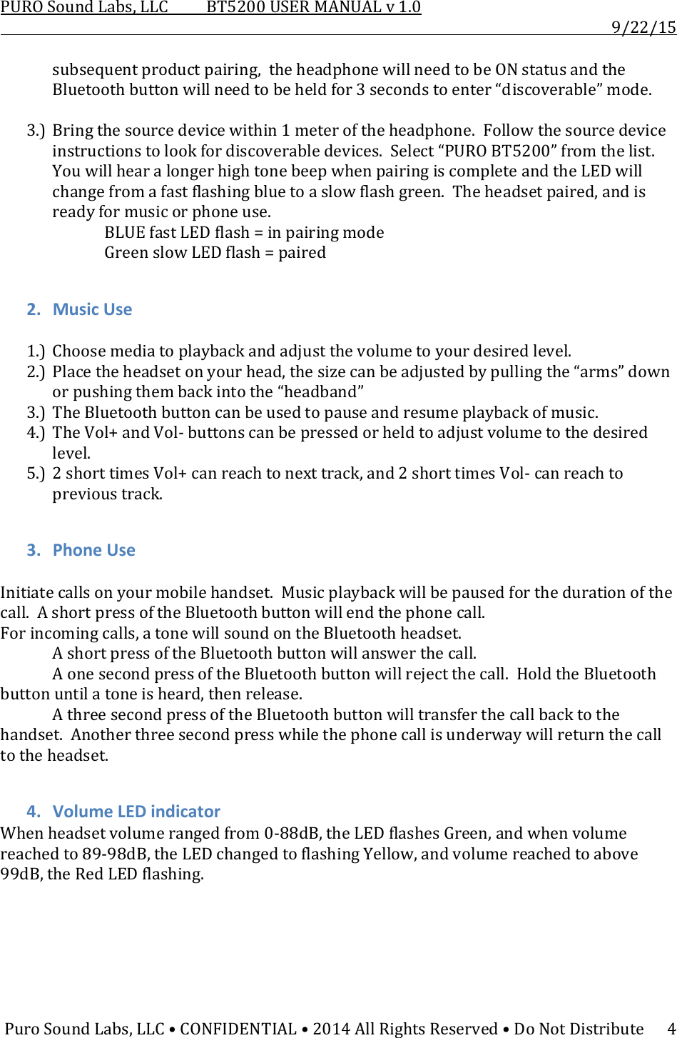 PUROSoundLabs,LLCBT5200USERMANUALv1.09/22/15PuroSoundLabs,LLC•CONFIDENTIAL•2014AllRightsReserved•DoNotDistribute4subsequentproductpairing,theheadphonewillneedtobeONstatusandtheBluetoothbuttonwillneedtobeheldfor3secondstoenter“discoverable”mode.3.) Bringthesourcedevicewithin1meteroftheheadphone.Followthesourcedeviceinstructionstolookfordiscoverabledevices.Select“PUROBT5200”fromthelist.YouwillhearalongerhightonebeepwhenpairingiscompleteandtheLEDwillchangefromafastflashingbluetoaslowflashgreen.Theheadsetpaired,andisreadyformusicorphoneuse.BLUEfastLEDflash=inpairingmodeGreenslowLEDflash=paired2. MusicUse1.) Choosemediatoplaybackandadjustthevolumetoyourdesiredlevel.2.) Placetheheadsetonyourhead,thesizecanbeadjustedbypullingthe“arms”downorpushingthembackintothe“headband”3.) TheBluetoothbuttoncanbeusedtopauseandresumeplaybackofmusic.4.) TheVol+andVol‐buttonscanbepressedorheldtoadjustvolumetothedesiredlevel.5.) 2shorttimesVol+canreachtonexttrack,and2shorttimesVol‐canreachtoprevioustrack.3. PhoneUseInitiatecallsonyourmobilehandset.Musicplaybackwillbepausedforthedurationofthecall.AshortpressoftheBluetoothbuttonwillendthephonecall.Forincomingcalls,atonewillsoundontheBluetoothheadset. AshortpressoftheBluetoothbuttonwillanswerthecall. AonesecondpressoftheBluetoothbuttonwillrejectthecall.HoldtheBluetoothbuttonuntilatoneisheard,thenrelease. AthreesecondpressoftheBluetoothbuttonwilltransferthecallbacktothehandset.Anotherthreesecondpresswhilethephonecallisunderwaywillreturnthecalltotheheadset.4. VolumeLEDindicatorWhenheadsetvolumerangedfrom0‐88dB,theLEDflashesGreen,andwhenvolumereachedto89‐98dB,theLEDchangedtoflashingYellow,andvolumereachedtoabove99dB,theRedLEDflashing.
