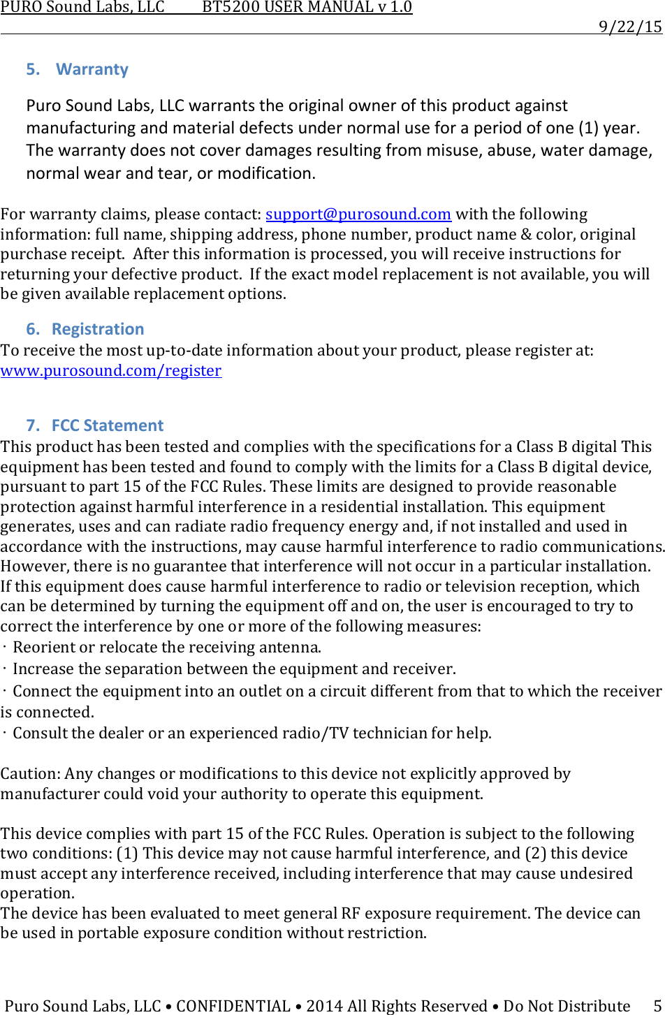 PUROSoundLabs,LLCBT5200USERMANUALv1.09/22/15PuroSoundLabs,LLC•CONFIDENTIAL•2014AllRightsReserved•DoNotDistribute55. WarrantyPuroSoundLabs,LLCwarrantstheoriginalownerofthisproductagainstmanufacturingandmaterialdefectsundernormaluseforaperiodofone(1)year.Thewarrantydoesnotcoverdamagesresultingfrommisuse,abuse,waterdamage,normalwearandtear,ormodification.Forwarrantyclaims,pleasecontact:support@purosound.comwiththefollowinginformation:fullname,shippingaddress,phonenumber,productname&amp;color,originalpurchasereceipt.Afterthisinformationisprocessed,youwillreceiveinstructionsforreturningyourdefectiveproduct.Iftheexactmodelreplacementisnotavailable,youwillbegivenavailablereplacementoptions.6. RegistrationToreceivethemostup‐to‐dateinformationaboutyourproduct,pleaseregisterat:www.purosound.com/register7. FCCStatementThisproducthasbeentestedandcomplieswiththespecificationsforaClassBdigitalThisequipmenthasbeentestedandfoundtocomplywiththelimitsforaClassBdigitaldevice,pursuanttopart15oftheFCCRules.Theselimitsaredesignedtoprovidereasonableprotectionagainstharmfulinterferenceinaresidentialinstallation.Thisequipmentgenerates,usesandcanradiateradiofrequencyenergyand,ifnotinstalledandusedinaccordancewiththeinstructions,maycauseharmfulinterferencetoradiocommunications.However,thereisnoguaranteethatinterferencewillnotoccurinaparticularinstallation.Ifthisequipmentdoescauseharmfulinterferencetoradioortelevisionreception,whichcanbedeterminedbyturningtheequipmentoffandon,theuserisencouragedtotrytocorrecttheinterferencebyoneormoreofthefollowingmeasures:•Reorientorrelocatethereceivingantenna.•Increasetheseparationbetweentheequipmentandreceiver.•Connecttheequipmentintoanoutletonacircuitdifferentfromthattowhichthereceiverisconnected.•Consultthedealeroranexperiencedradio/TVtechnicianforhelp.Caution:Anychangesormodiﬁcationstothisdevicenotexplicitlyapprovedbymanufacturercouldvoidyourauthoritytooperatethisequipment.Thisdevicecomplieswithpart15oftheFCCRules.Operationissubjecttothefollowingtwoconditions:(1)Thisdevicemaynotcauseharmfulinterference,and(2)thisdevicemustacceptanyinterferencereceived,includinginterferencethatmaycauseundesiredoperation.ThedevicehasbeenevaluatedtomeetgeneralRFexposurerequirement.Thedevicecanbeusedinportableexposureconditionwithoutrestriction.