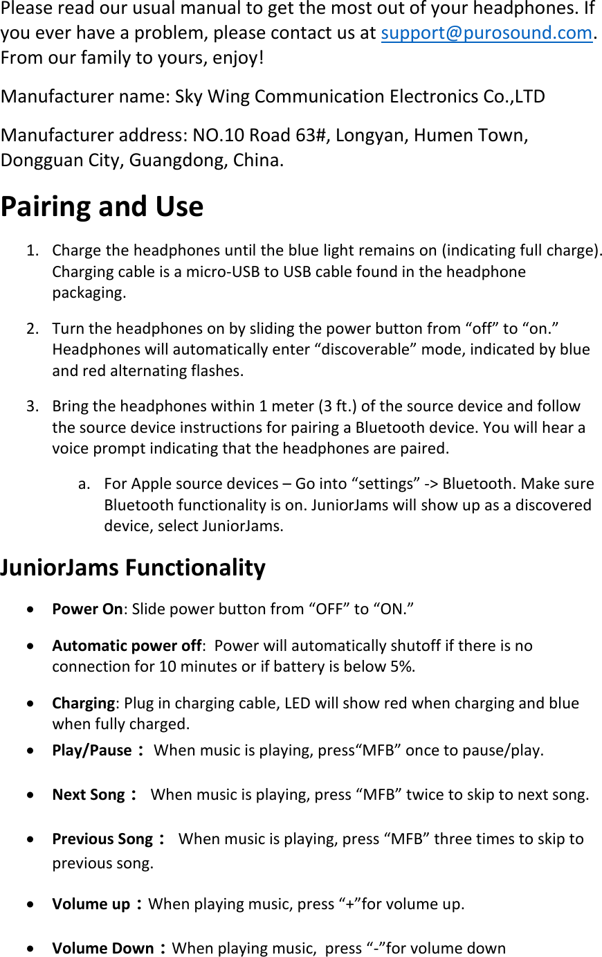 Please read our usual manual to get the most out of your headphones. If you ever have a problem, please contact us at support@purosound.com. From our family to yours, enjoy! Manufacturer name: Sky Wing Communication Electronics Co.,LTD      Manufacturer address: NO.10 Road 63#, Longyan, Humen Town, Dongguan City, Guangdong, China. Pairing and Use 1. Charge the headphones until the blue light remains on (indicating full charge). Charging cable is a micro-USB to USB cable found in the headphone packaging.  2. Turn the headphones on by sliding the power button from “off” to “on.” Headphones will automatically enter “discoverable” mode, indicated by blue and red alternating flashes.  3. Bring the headphones within 1 meter (3 ft.) of the source device and follow the source device instructions for pairing a Bluetooth device. You will hear a voice prompt indicating that the headphones are paired.  a. For Apple source devices – Go into “settings” -&gt; Bluetooth. Make sure Bluetooth functionality is on. JuniorJams will show up as a discovered device, select JuniorJams. JuniorJams Functionality • Power On: Slide power button from “OFF” to “ON.” • Automatic power off:  Power will automatically shutoff if there is no connection for 10 minutes or if battery is below 5%. • Charging: Plug in charging cable, LED will show red when charging and blue when fully charged. • Play/Pause： When music is playing, press“MFB” once to pause/play. • Next Song：  When music is playing, press “MFB” twice to skip to next song. • Previous Song：  When music is playing, press “MFB” three times to skip to previous song.  • Volume up：When playing music, press “+”for volume up. • Volume Down：When playing music,  press “-”for volume down 