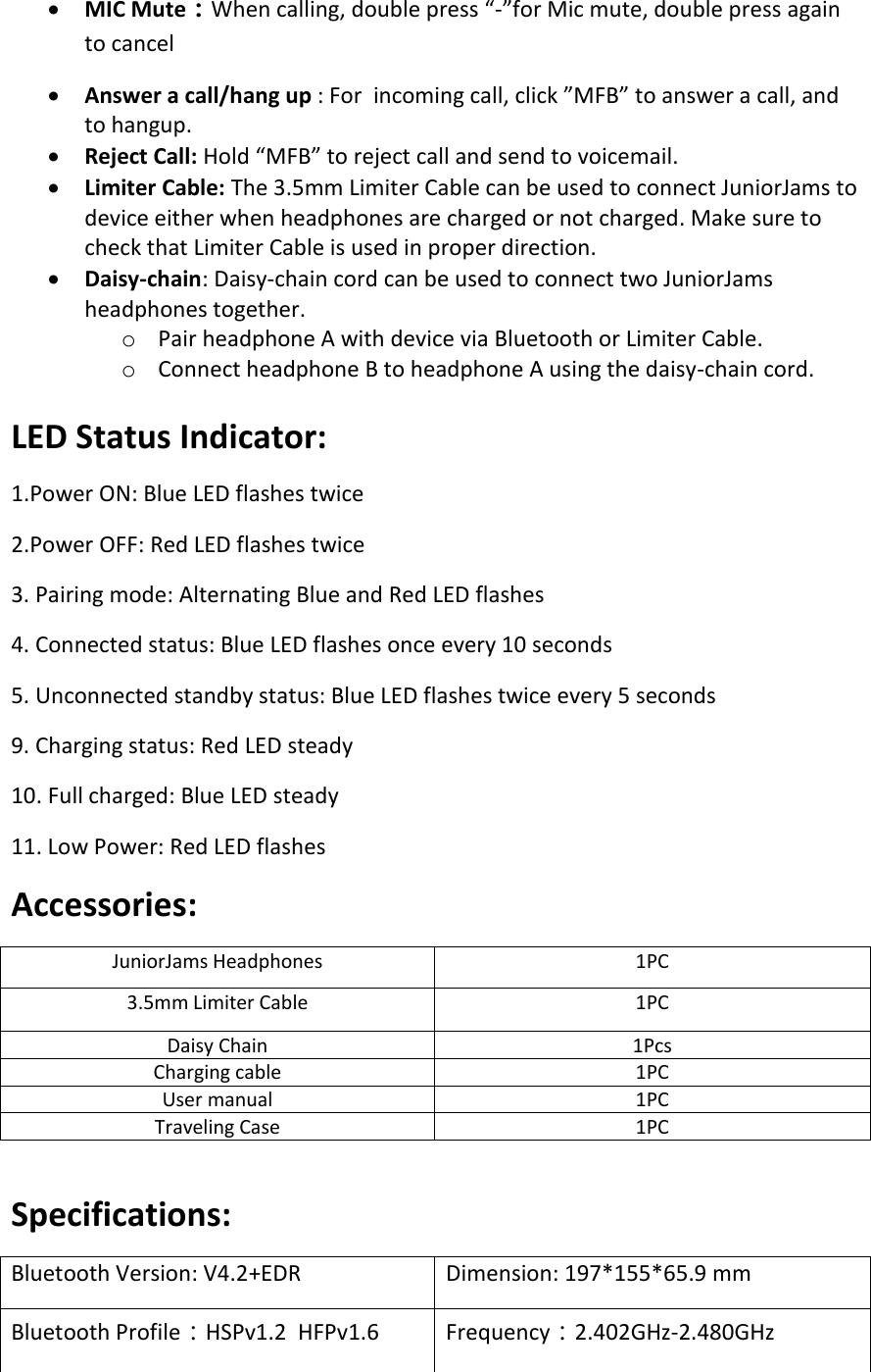 • MIC Mute：When calling, double press “-”for Mic mute, double press again to cancel • Answer a call/hang up : For  incoming call, click ”MFB” to answer a call, and to hangup. • Reject Call: Hold “MFB” to reject call and send to voicemail. • Limiter Cable: The 3.5mm Limiter Cable can be used to connect JuniorJams to device either when headphones are charged or not charged. Make sure to check that Limiter Cable is used in proper direction.  • Daisy-chain: Daisy-chain cord can be used to connect two JuniorJams headphones together.  o Pair headphone A with device via Bluetooth or Limiter Cable.  o Connect headphone B to headphone A using the daisy-chain cord.   LED Status Indicator: 1.Power ON: Blue LED flashes twice 2.Power OFF: Red LED flashes twice 3. Pairing mode: Alternating Blue and Red LED flashes 4. Connected status: Blue LED flashes once every 10 seconds 5. Unconnected standby status: Blue LED flashes twice every 5 seconds 9. Charging status: Red LED steady 10. Full charged: Blue LED steady 11. Low Power: Red LED flashes  Accessories: JuniorJams Headphones 1PC 3.5mm Limiter Cable 1PC Daisy Chain 1Pcs Charging cable 1PC User manual 1PC Traveling Case 1PC  Specifications:  Bluetooth Version: V4.2+EDR Dimension: 197*155*65.9 mm Bluetooth Profile：HSPv1.2  HFPv1.6  Frequency：2.402GHz-2.480GHz 