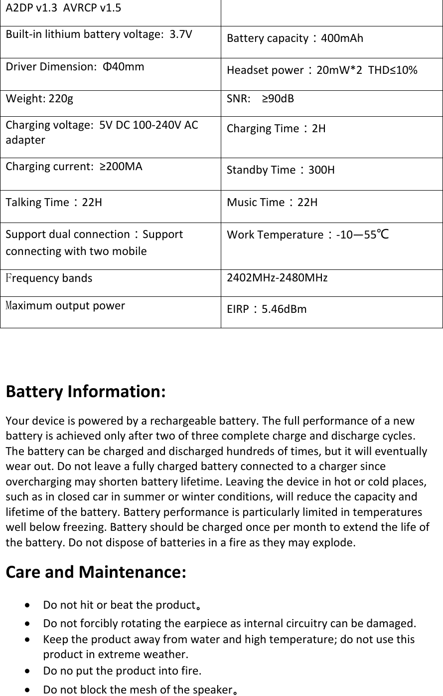 A2DP v1.3  AVRCP v1.5 Built-in lithium battery voltage:  3.7V Battery capacity：400mAh Driver Dimension:  Φ40mm Headset power：20mW*2  THD≤10% Weight: 220g SNR:    ≥90dB Charging voltage:  5V DC 100-240V AC adapter Charging Time：2H Charging current:  ≥200MA Standby Time：300H Talking Time：22H Music Time：22H Support dual connection：Support connecting with two mobile Work Temperature：-10—55℃ Frequency bands 2402MHz-2480MHz Maximum output power EIRP：5.46dBm Battery Information: Your device is powered by a rechargeable battery. The full performance of a new battery is achieved only after two of three complete charge and discharge cycles. The battery can be charged and discharged hundreds of times, but it will eventually wear out. Do not leave a fully charged battery connected to a charger since overcharging may shorten battery lifetime. Leaving the device in hot or cold places, such as in closed car in summer or winter conditions, will reduce the capacity and lifetime of the battery. Battery performance is particularly limited in temperatures well below freezing. Battery should be charged once per month to extend the life of the battery. Do not dispose of batteries in a fire as they may explode.  Care and Maintenance: •Do not hit or beat the product。•Do not forcibly rotating the earpiece as internal circuitry can be damaged.•Keep the product away from water and high temperature; do not use thisproduct in extreme weather.•Do no put the product into fire.•Do not block the mesh of the speaker。