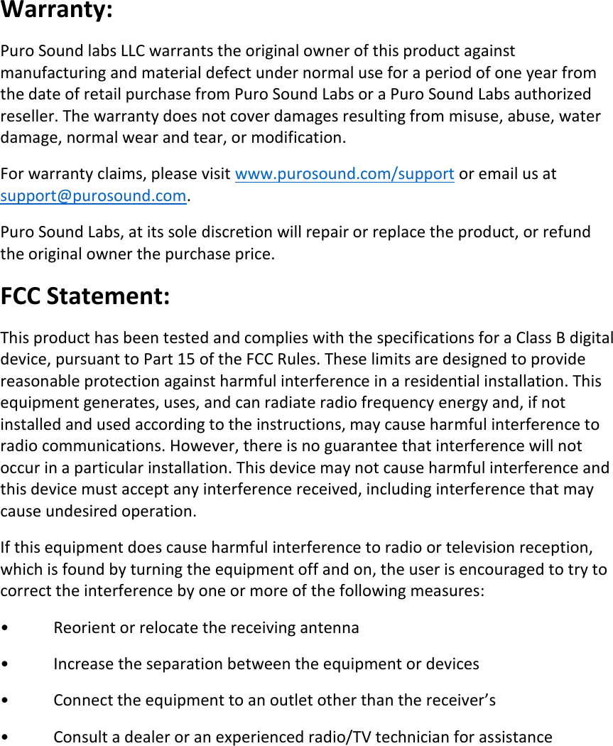 Warranty: Puro Sound labs LLC warrants the original owner of this product against manufacturing and material defect under normal use for a period of one year from the date of retail purchase from Puro Sound Labs or a Puro Sound Labs authorized reseller. The warranty does not cover damages resulting from misuse, abuse, water damage, normal wear and tear, or modification. For warranty claims, please visit www.purosound.com/support or email us at support@purosound.com.  Puro Sound Labs, at its sole discretion will repair or replace the product, or refund the original owner the purchase price.  FCC Statement: This product has been tested and complies with the specifications for a Class B digital device, pursuant to Part 15 of the FCC Rules. These limits are designed to provide reasonable protection against harmful interference in a residential installation. This equipment generates, uses, and can radiate radio frequency energy and, if not installed and used according to the instructions, may cause harmful interference to radio communications. However, there is no guarantee that interference will not occur in a particular installation. This device may not cause harmful interference and this device must accept any interference received, including interference that may cause undesired operation. If this equipment does cause harmful interference to radio or television reception, which is found by turning the equipment off and on, the user is encouraged to try to correct the interference by one or more of the following measures: •   Reorient or relocate the receiving antenna •   Increase the separation between the equipment or devices •  Connect the equipment to an outlet other than the receiver’s •   Consult a dealer or an experienced radio/TV technician for assistance     