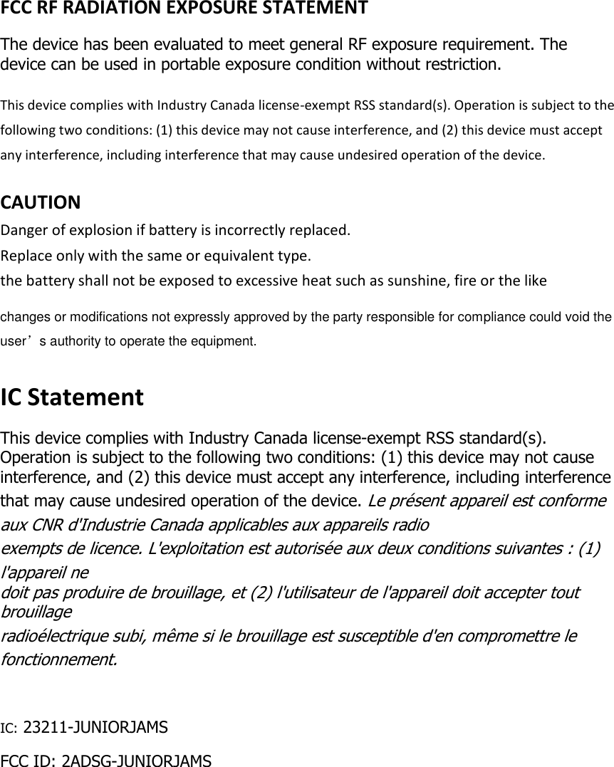  FCC RF RADIATION EXPOSURE STATEMENT The device has been evaluated to meet general RF exposure requirement. The device can be used in portable exposure condition without restriction. This device complies with Industry Canada license-exempt RSS standard(s). Operation is subject to the following two conditions: (1) this device may not cause interference, and (2) this device must accept any interference, including interference that may cause undesired operation of the device.  CAUTION Danger of explosion if battery is incorrectly replaced. Replace only with the same or equivalent type. the battery shall not be exposed to excessive heat such as sunshine, fire or the like changes or modifications not expressly approved by the party responsible for compliance could void the user’s authority to operate the equipment.   IC Statement This device complies with Industry Canada license-exempt RSS standard(s). Operation is subject to the following two conditions: (1) this device may not cause interference, and (2) this device must accept any interference, including interference that may cause undesired operation of the device. Le présent appareil est conforme aux CNR d&apos;Industrie Canada applicables aux appareils radio  exempts de licence. L&apos;exploitation est autorisée aux deux conditions suivantes : (1) l&apos;appareil ne  doit pas produire de brouillage, et (2) l&apos;utilisateur de l&apos;appareil doit accepter tout brouillage  radioélectrique subi, même si le brouillage est susceptible d&apos;en compromettre le fonctionnement.  IC: 23211-JUNIORJAMS FCC ID: 2ADSG-JUNIORJAMS      