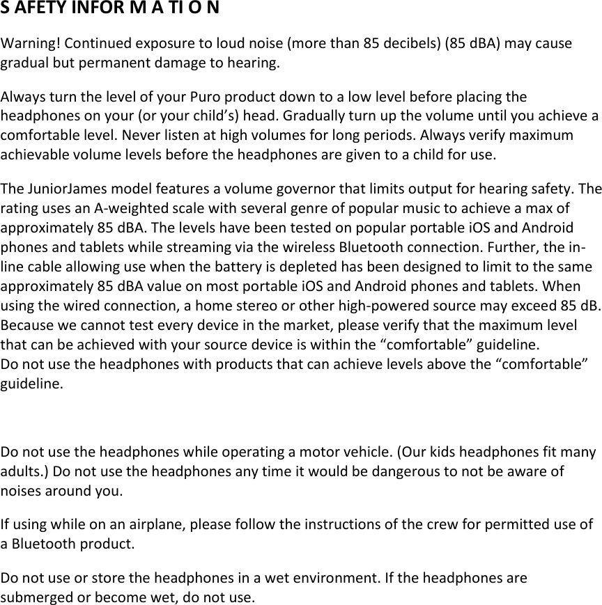  S AFETY INFOR M A TI O N Warning! Continued exposure to loud noise (more than 85 decibels) (85 dBA) may cause gradual but permanent damage to hearing. Always turn the level of your Puro product down to a low level before placing the headphones on your (or your child’s) head. Gradually turn up the volume until you achieve a comfortable level. Never listen at high volumes for long periods. Always verify maximum achievable volume levels before the headphones are given to a child for use. The JuniorJames model features a volume governor that limits output for hearing safety. The rating uses an A-weighted scale with several genre of popular music to achieve a max of approximately 85 dBA. The levels have been tested on popular portable iOS and Android phones and tablets while streaming via the wireless Bluetooth connection. Further, the in-line cable allowing use when the battery is depleted has been designed to limit to the same approximately 85 dBA value on most portable iOS and Android phones and tablets. When using the wired connection, a home stereo or other high-powered source may exceed 85 dB. Because we cannot test every device in the market, please verify that the maximum level that can be achieved with your source device is within the “comfortable” guideline. Do not use the headphones with products that can achieve levels above the “comfortable” guideline.  Do not use the headphones while operating a motor vehicle. (Our kids headphones fit many adults.) Do not use the headphones any time it would be dangerous to not be aware of noises around you. If using while on an airplane, please follow the instructions of the crew for permitted use of a Bluetooth product. Do not use or store the headphones in a wet environment. If the headphones are submerged or become wet, do not use.   