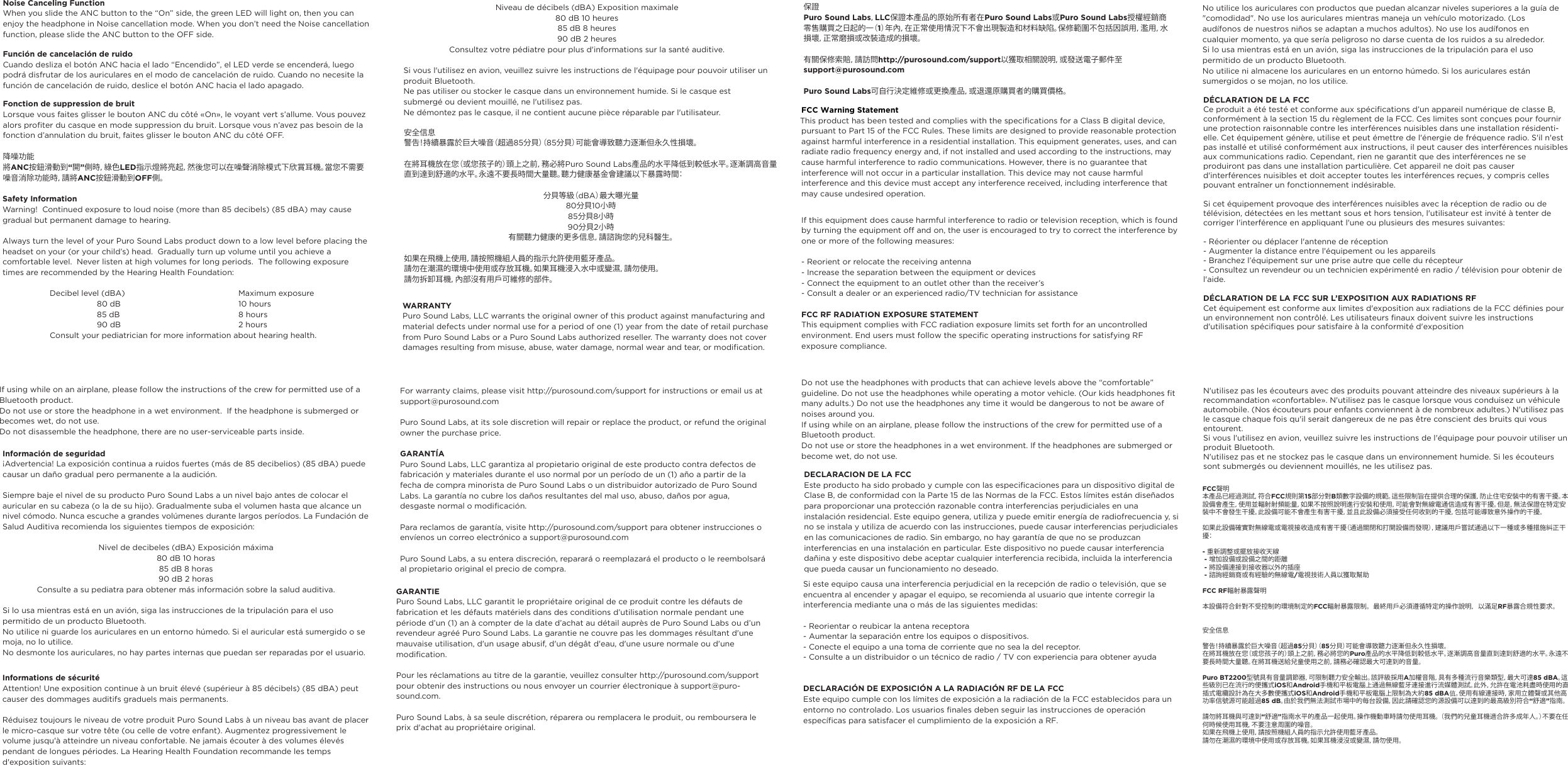 Noise Canceling FunctionWhen you slide the ANC button to the “On” side, the green LED will light on, then you can enjoy the headphone in Noise cancellation mode. When you don’t need the Noise cancellation function, please slide the ANC button to the OFF side. Función de cancelación de ruidoCuando desliza el botón ANC hacia el lado “Encendido”, el LED verde se encenderá, luego podrá disfrutar de los auriculares en el modo de cancelación de ruido. Cuando no necesite la función de cancelación de ruido, deslice el botón ANC hacia el lado apagado.Fonction de suppression de bruitLorsque vous faites glisser le bouton ANC du côté «On», le voyant vert s’allume. Vous pouvez alors profiter du casque en mode suppression du bruit. Lorsque vous n’avez pas besoin de la fonction d’annulation du bruit, faites glisser le bouton ANC du côté OFF.降噪功能將ANC按鈕滑動到“開”側時，綠色LED指示燈將亮起，然後您可以在噪聲消除模式下欣賞耳機。當您不需要噪音消除功能時，請將ANC按鈕滑動到OFF側。Safety InformationWarning!  Continued exposure to loud noise (more than 85 decibels) (85 dBA) may cause gradual but permanent damage to hearing. Always turn the level of your Puro Sound Labs product down to a low level before placing the headset on your (or your child’s) head.  Gradually turn up volume until you achieve a comfortable level.  Never listen at high volumes for long periods.  The following exposure times are recommended by the Hearing Health Foundation: Decibel level (dBA)  Maximum exposure 80 dB          10 hours 85 dB   8 hours  90 dB 2 hoursConsult your pediatrician for more information about hearing health.Información de seguridad¡Advertencia! La exposición continua a ruidos fuertes (más de 85 decibelios) (85 dBA) puede causar un daño gradual pero permanente a la audición.Siempre baje el nivel de su producto Puro Sound Labs a un nivel bajo antes de colocar el auricular en su cabeza (o la de su hijo). Gradualmente suba el volumen hasta que alcance un nivel cómodo. Nunca escuche a grandes volúmenes durante largos períodos. La Fundación de Salud Auditiva recomienda los siguientes tiempos de exposición:Nivel de decibeles (dBA) Exposición máxima80 dB 10 horas85 dB 8 horas90 dB 2 horasConsulte a su pediatra para obtener más información sobre la salud auditiva.Si lo usa mientras está en un avión, siga las instrucciones de la tripulación para el uso permitido de un producto Bluetooth.No utilice ni guarde los auriculares en un entorno húmedo. Si el auricular está sumergido o se moja, no lo utilice.No desmonte los auriculares, no hay partes internas que puedan ser reparadas por el usuario.Niveau de décibels (dBA) Exposition maximale80 dB 10 heures85 dB 8 heures90 dB 2 heuresConsultez votre pédiatre pour plus d&apos;informations sur la santé auditive.Si vous l&apos;utilisez en avion, veuillez suivre les instructions de l&apos;équipage pour pouvoir utiliser un produit Bluetooth.Ne pas utiliser ou stocker le casque dans un environnement humide. Si le casque est submergé ou devient mouillé, ne l&apos;utilisez pas.Ne démontez pas le casque, il ne contient aucune pièce réparable par l&apos;utilisateur.安全信息警告！持續暴露於巨大噪音（超過85分 貝 ）（ 85分貝）可能會導致聽力逐漸但永久性損壞。在將耳機放在您（或您孩子的）頭上之前，務必將Puro Sound Labs產品的水平降低到較低水平。逐漸調高音量直到達到舒適的水平。永遠不要長時間大量聽。聽力健康基金會建議以下暴露時間：分貝等級（dBA）最大曝光量80分貝10小時85分貝8小時90分貝2小時有關聽力健康的更多信息，請諮詢您的兒科醫生。如果在飛機上使用，請按照機組人員的指示允許使用藍牙產品。請勿在潮濕的環境中使用或存放耳機。如果耳機浸入水中或變濕，請勿使用。請勿拆卸耳機，內部沒有用戶可維修的部件。WARRANTYPuro Sound Labs, LLC warrants the original owner of this product against manufacturing and material defects under normal use for a period of one (1) year from the date of retail purchase from Puro Sound Labs or a Puro Sound Labs authorized reseller. The warranty does not cover damages resulting from misuse, abuse, water damage, normal wear and tear, or modification.For warranty claims, please visit http://purosound.com/support for instructions or email us at support@purosound.comPuro Sound Labs, at its sole discretion will repair or replace the product, or refund the original owner the purchase price.GARANTÍAPuro Sound Labs, LLC garantiza al propietario original de este producto contra defectos de fabricación y materiales durante el uso normal por un período de un (1) año a partir de la fecha de compra minorista de Puro Sound Labs o un distribuidor autorizado de Puro Sound Labs. La garantía no cubre los daños resultantes del mal uso, abuso, daños por agua, desgaste normal o modificación.Para reclamos de garantía, visite http://purosound.com/support para obtener instrucciones o envíenos un correo electrónico a support@purosound.comPuro Sound Labs, a su entera discreción, reparará o reemplazará el producto o le reembolsará al propietario original el precio de compra.GARANTIEPuro Sound Labs, LLC garantit le propriétaire original de ce produit contre les défauts de fabrication et les défauts matériels dans des conditions d’utilisation normale pendant une période d’un (1) an à compter de la date d’achat au détail auprès de Puro Sound Labs ou d’un revendeur agréé Puro Sound Labs. La garantie ne couvre pas les dommages résultant d&apos;une mauvaise utilisation, d&apos;un usage abusif, d&apos;un dégât d&apos;eau, d&apos;une usure normale ou d&apos;une modification.Pour les réclamations au titre de la garantie, veuillez consulter http://purosound.com/support pour obtenir des instructions ou nous envoyer un courrier électronique à support@puro-sound.com.Puro Sound Labs, à sa seule discrétion, réparera ou remplacera le produit, ou remboursera le prix d&apos;achat au propriétaire original.保證Puro Sound Labs，LLC保證本產品的原始所有者在Puro Sound Labs或Puro Sound Labs授權經銷商零售購買之日起的一（1）年內，在正常使用情況下不會出現製造和材料缺陷。保修範圍不包括因誤用，濫用，水損壞，正常磨損或改裝造成的損壞。有關保修索賠，請訪問http://purosound.com/support以獲取相關說明，或發送電子郵件至support@purosound.comPuro Sound Labs可自行決定維修或更換產品，或退還原購買者的購買價格。DECLARACION DE LA FCCEste producto ha sido probado y cumple con las especificaciones para un dispositivo digital de Clase B, de conformidad con la Parte 15 de las Normas de la FCC. Estos límites están diseñados para proporcionar una protección razonable contra interferencias perjudiciales en una instalación residencial. Este equipo genera, utiliza y puede emitir energía de radiofrecuencia y, si no se instala y utiliza de acuerdo con las instrucciones, puede causar interferencias perjudiciales en las comunicaciones de radio. Sin embargo, no hay garantía de que no se produzcan interferencias en una instalación en particular. Este dispositivo no puede causar interferencia dañina y este dispositivo debe aceptar cualquier interferencia recibida, incluida la interferencia que pueda causar un funcionamiento no deseado.FCC Warning StatementThis product has been tested and complies with the specifications for a Class B digital device, pursuant to Part 15 of the FCC Rules. These limits are designed to provide reasonable protection against harmful interference in a residential installation. This equipment generates, uses, and can radiate radio frequency energy and, if not installed and used according to the instructions, may cause harmful interference to radio communications. However, there is no guarantee that interference will not occur in a particular installation. This device may not cause harmful interference and this device must accept any interference received, including interference that may cause undesired operation. If this equipment does cause harmful interference to radio or television reception, which is found by turning the equipment off and on, the user is encouraged to try to correct the interference by one or more of the following measures:- Reorient or relocate the receiving antenna- Increase the separation between the equipment or devices- Connect the equipment to an outlet other than the receiver’s- Consult a dealer or an experienced radio/TV technician for assistanceFCC RF RADIATION EXPOSURE STATEMENTThis equipment complies with FCC radiation exposure limits set forth for an uncontrolled environment. End users must follow the specific operating instructions for satisfying RF exposure compliance. Do not use the headphones with products that can achieve levels above the “comfortable” guideline. Do not use the headphones while operating a motor vehicle. (Our kids headphones fit many adults.) Do not use the headphones any time it would be dangerous to not be aware of noises around you. If using while on an airplane, please follow the instructions of the crew for permitted use of a Bluetooth product.Do not use or store the headphones in a wet environment. If the headphones are submerged or become wet, do not use.Si este equipo causa una interferencia perjudicial en la recepción de radio o televisión, que se encuentra al encender y apagar el equipo, se recomienda al usuario que intente corregir la interferencia mediante una o más de las siguientes medidas:- Reorientar o reubicar la antena receptora- Aumentar la separación entre los equipos o dispositivos.- Conecte el equipo a una toma de corriente que no sea la del receptor.- Consulte a un distribuidor o un técnico de radio / TV con experiencia para obtener ayudaDECLARACIÓN DE EXPOSICIÓN A LA RADIACIÓN RF DE LA FCCEste equipo cumple con los límites de exposición a la radiación de la FCC establecidos para un entorno no controlado. Los usuarios finales deben seguir las instrucciones de operación específicas para satisfacer el cumplimiento de la exposición a RF. DÉCLARATION DE LA FCCCe produit a été testé et conforme aux spécifications d’un appareil numérique de classe B, conformément à la section 15 du règlement de la FCC. Ces limites sont conçues pour fournir une protection raisonnable contre les interférences nuisibles dans une installation résidenti-elle. Cet équipement génère, utilise et peut émettre de l&apos;énergie de fréquence radio. S&apos;il n&apos;est pas installé et utilisé conformément aux instructions, il peut causer des interférences nuisibles aux communications radio. Cependant, rien ne garantit que des interférences ne se produiront pas dans une installation particulière. Cet appareil ne doit pas causer d&apos;interférences nuisibles et doit accepter toutes les interférences reçues, y compris celles pouvant entraîner un fonctionnement indésirable.Si cet équipement provoque des interférences nuisibles avec la réception de radio ou de télévision, détectées en les mettant sous et hors tension, l&apos;utilisateur est invité à tenter de corriger l&apos;interférence en appliquant l&apos;une ou plusieurs des mesures suivantes:- Réorienter ou déplacer l&apos;antenne de réception- Augmenter la distance entre l&apos;équipement ou les appareils- Branchez l’équipement sur une prise autre que celle du récepteur- Consultez un revendeur ou un technicien expérimenté en radio / télévision pour obtenir de l&apos;aide.DÉCLARATION DE LA FCC SUR L’EXPOSITION AUX RADIATIONS RFCet équipement est conforme aux limites d&apos;exposition aux radiations de la FCC définies pour un environnement non contrôlé. Les utilisateurs finaux doivent suivre les instructions d&apos;utilisation spécifiques pour satisfaire à la conformité d&apos;exposition N&apos;utilisez pas les écouteurs avec des produits pouvant atteindre des niveaux supérieurs à la recommandation «confortable». N&apos;utilisez pas le casque lorsque vous conduisez un véhicule automobile. (Nos écouteurs pour enfants conviennent à de nombreux adultes.) N&apos;utilisez pas le casque chaque fois qu&apos;il serait dangereux de ne pas être conscient des bruits qui vous entourent.Si vous l&apos;utilisez en avion, veuillez suivre les instructions de l&apos;équipage pour pouvoir utiliser un produit Bluetooth.N&apos;utilisez pas et ne stockez pas le casque dans un environnement humide. Si les écouteurs sont submergés ou deviennent mouillés, ne les utilisez pas.FCC聲明本產品已經過測試，符合FCC規則第15部分對B類數字設備的規範。這些限制旨在提供合理的保護，防止住宅安裝中的有害干擾。本設備會產生，使用並輻射射頻能量，如果不按照說明進行安裝和使用，可能會對無線電通信造成有害干擾。但是，無法保證在特定安裝中不會發生干擾。此設備可能不會產生有害干擾，並且此設備必須接受任何收到的干擾，包括可能導致意外操作的干擾。如果此設備確實對無線電或電視接收造成有害干擾（通過關閉和打開設備而發現），建議用戶嘗試通過以下一種或多種措施糾正干擾：- 重新調整或擺放接收天線 - 增加設備或設備之間的距離 - 將設備連接到接收器以外的插座 - 諮詢經銷商或有經驗的無線電/電視技術人員以獲取幫助FCC RF輻射暴露聲明本設備符合針對不受控制的環境制定的FCC輻射暴露限制。最終用戶必須遵循特定的操作說明，以滿足RF暴露合規性要求。安全信息警告！持續暴露於巨大噪音（超過85分 貝 ）（ 85分貝）可能會導致聽力逐漸但永久性損壞。在將耳機放在您（或您孩子的）頭上之前，務必將您的Puro產品的水平降低到較低水平。逐漸調高音量直到達到舒適的水平。永遠不要長時間大量聽。在將耳機送給兒童使用之前，請務必確認最大可達到的音量。Puro BT2200型號具有音量調節器，可限制聽力安全輸出。該評級採用A加權音階，具有多種流行音樂類型，最大可達85 dBA。這些級別已在流行的便攜式iOS和Android手機和平板電腦上通過無線藍牙連接進行流媒體測試。此外，允許在電池耗盡時使用的直插式電纜設計為在大多數便攜式iOS和Android手機和平板電腦上限制為大約85 dBA值。使用有線連接時，家用立體聲或其他高功率信號源可能超過85 dB。由於我們無法測試市場中的每台設備，因此請確認您的源設備可以達到的最高級別符合“舒適”指南。請勿將耳機與可達到“舒適”指南水平的產品一起使用。操作機動車時請勿使用耳機。 （我們的兒童耳機適合許多成年人。）不要在任何時候使用耳機，不要注意周圍的噪音。如果在飛機上使用，請按照機組人員的指示允許使用藍牙產品。請勿在潮濕的環境中使用或存放耳機。如果耳機浸沒或變濕，請勿使用。If using while on an airplane, please follow the instructions of the crew for permitted use of a Bluetooth product. Do not use or store the headphone in a wet environment.  If the headphone is submerged or becomes wet, do not use. Do not disassemble the headphone, there are no user-serviceable parts inside.Informations de sécuritéAttention! Une exposition continue à un bruit élevé (supérieur à 85 décibels) (85 dBA) peut causer des dommages auditifs graduels mais permanents.Réduisez toujours le niveau de votre produit Puro Sound Labs à un niveau bas avant de placer le micro-casque sur votre tête (ou celle de votre enfant). Augmentez progressivement le volume jusqu&apos;à atteindre un niveau confortable. Ne jamais écouter à des volumes élevés pendant de longues périodes. La Hearing Health Foundation recommande les temps d&apos;exposition suivants:No utilice los auriculares con productos que puedan alcanzar niveles superiores a la guía de &quot;comodidad&quot;. No use los auriculares mientras maneja un vehículo motorizado. (Los audífonos de nuestros niños se adaptan a muchos adultos). No use los audífonos en cualquier momento, ya que sería peligroso no darse cuenta de los ruidos a su alrededor.Si lo usa mientras está en un avión, siga las instrucciones de la tripulación para el uso permitido de un producto Bluetooth.No utilice ni almacene los auriculares en un entorno húmedo. Si los auriculares están sumergidos o se mojan, no los utilice.