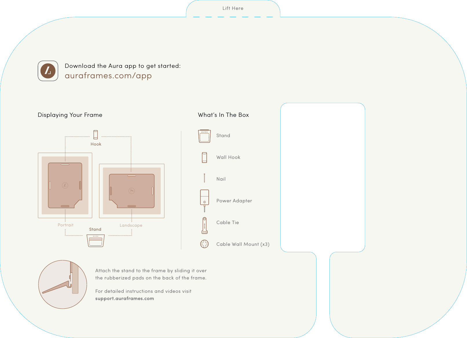 Download the Aura app to get started: auraframes.com/appWhat&rsquo;s In The BoxStandWall HookNailPower AdapterCable TieCable Wall Mount (x3)CMYK PANTONECMYK PANTONECMYK PANTONECMYK PANTONECMYK PANTONECMYK PANTONEFor detailed instructions and videos visit  support.auraframes.comAttach the stand to the frame by sliding it over  the rubberized pads on the back of the frame.CMYK PANTONEDisplaying Your FrameCMYK PANTONEPortraitHookStandLandscapeLift Here