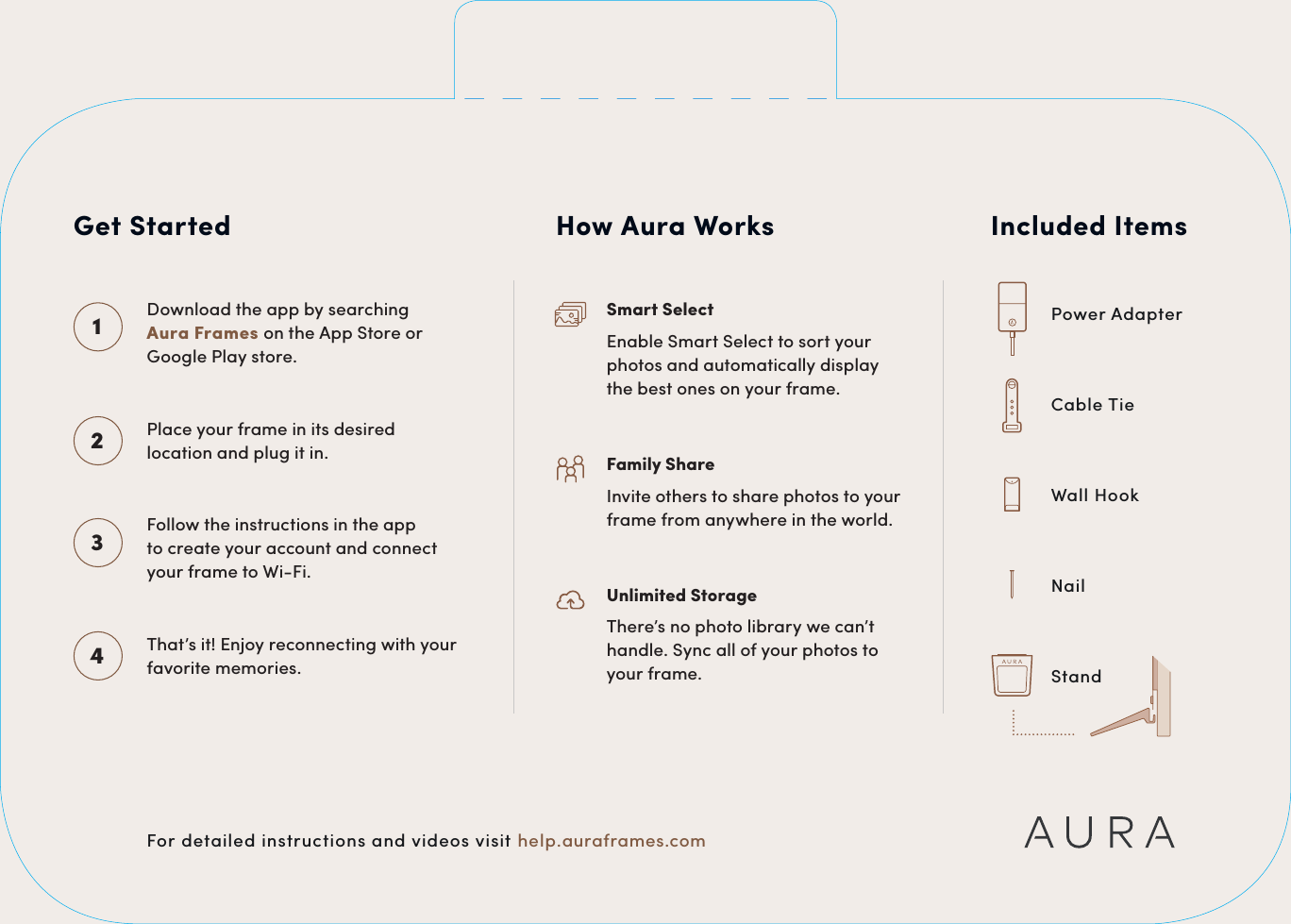 Included ItemsPower AdapterCable TieWall HookNailStandCMYK PANTONECMYK PANTONECMYK PANTONECMYK PANTONEFor detailed instructions and videos visit help.auraframes.comGet StartedDownload the app by searching  Aura Frames on the App Store or Google Play store.1Place your frame in its desired location and plug it in.2Follow the instructions in the app  to create your account and connect  your frame to Wi-Fi.3That&rsquo;s it! Enjoy reconnecting with your favorite memories.4How Aura WorksSmart SelectEnable Smart Select to sort your photos and automatically display the best ones on your frame.Family ShareInvite others to share photos to your frame from anywhere in the world.Unlimited StorageThere&rsquo;s no photo library we can&rsquo;t handle. Sync all of your photos to your frame.CMYK PANTO NECMYK PANTONE