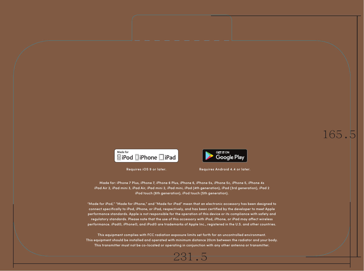 This equipment complies with FCC radiation exposure limits set forth for an uncontrolled environment.  This equipment should be installed and operated with minimum distance 20cm between the radiator and your body.   This transmitter must not be co-located or operating in conjunction with any other antenna or transmitter.&ldquo;Made for iPod,&rdquo; &ldquo;Made for iPhone,&rdquo; and &ldquo;Made for iPad&rdquo; mean that an electronic accessory has been designed to connect speciﬁcally to iPod, iPhone, or iPad, respectively, and has been certiﬁed by the developer to meet Apple performance standards. Apple is not responsible for the operation of this device or its compliance with safety and regulatory standards. Please note that the use of this accessory with iPod, iPhone, or iPad may aect wireless performance. iPad&reg;, iPhone&reg;, and iPod&reg; are trademarks of Apple Inc., registered in the U.S. and other countries.Made for: iPhone 7 Plus, iPhone 7, iPhone 6 Plus, iPhone 6, iPhone 5s, iPhone 5c, iPhone 5, iPhone 4siPad Air 2, iPad mini 3, iPad Air, iPad mini 2, iPad mini, iPad (4th generation), iPad (3rd generation), iPad 2iPod touch (6th generation), iPod touch (5th generation).Requires iOS 9 or later. Requires Android 4.4 or later.231.5165.5
